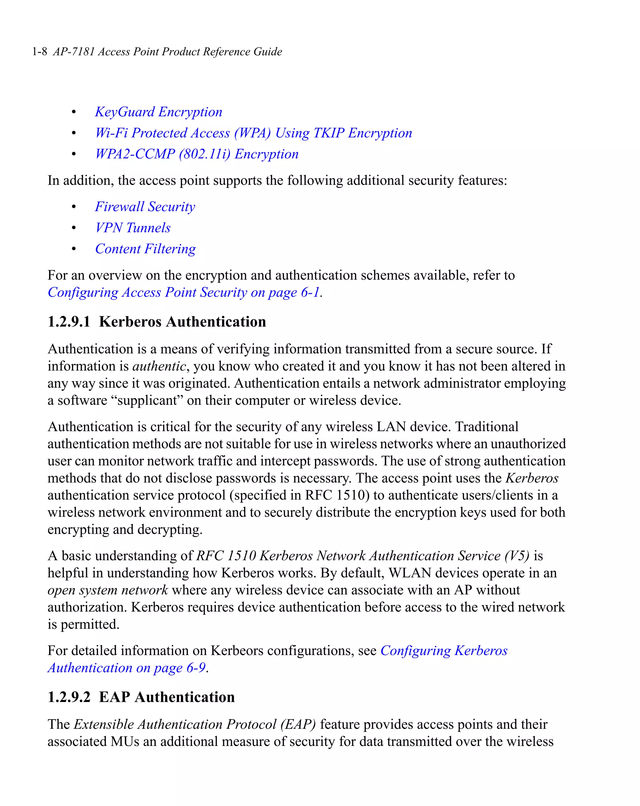 1-8 AP-7181 Access Point Product Reference Guide




       •    KeyGuard Encryption
       •    Wi-Fi Protected Access (WPA) Using TKIP Encryption
       •    WPA2-CCMP (802.11i) Encryption
   In addition, the access point supports the following additional security features:
       •    Firewall Security
       •    VPN Tunnels
       •    Content Filtering
   For an overview on the encryption and authentication schemes available, refer to
   Configuring Access Point Security on page 6-1.

   1.2.9.1 Kerberos Authentication
   Authentication is a means of verifying information transmitted from a secure source. If
   information is authentic, you know who created it and you know it has not been altered in
   any way since it was originated. Authentication entails a network administrator employing
   a software “supplicant” on their computer or wireless device.
   Authentication is critical for the security of any wireless LAN device. Traditional
   authentication methods are not suitable for use in wireless networks where an unauthorized
   user can monitor network traffic and intercept passwords. The use of strong authentication
   methods that do not disclose passwords is necessary. The access point uses the Kerberos
   authentication service protocol (specified in RFC 1510) to authenticate users/clients in a
   wireless network environment and to securely distribute the encryption keys used for both
   encrypting and decrypting.
   A basic understanding of RFC 1510 Kerberos Network Authentication Service (V5) is
   helpful in understanding how Kerberos works. By default, WLAN devices operate in an
   open system network where any wireless device can associate with an AP without
   authorization. Kerberos requires device authentication before access to the wired network
   is permitted.
   For detailed information on Kerbeors configurations, see Configuring Kerberos
   Authentication on page 6-9.

   1.2.9.2 EAP Authentication
   The Extensible Authentication Protocol (EAP) feature provides access points and their
   associated MUs an additional measure of security for data transmitted over the wireless
 
