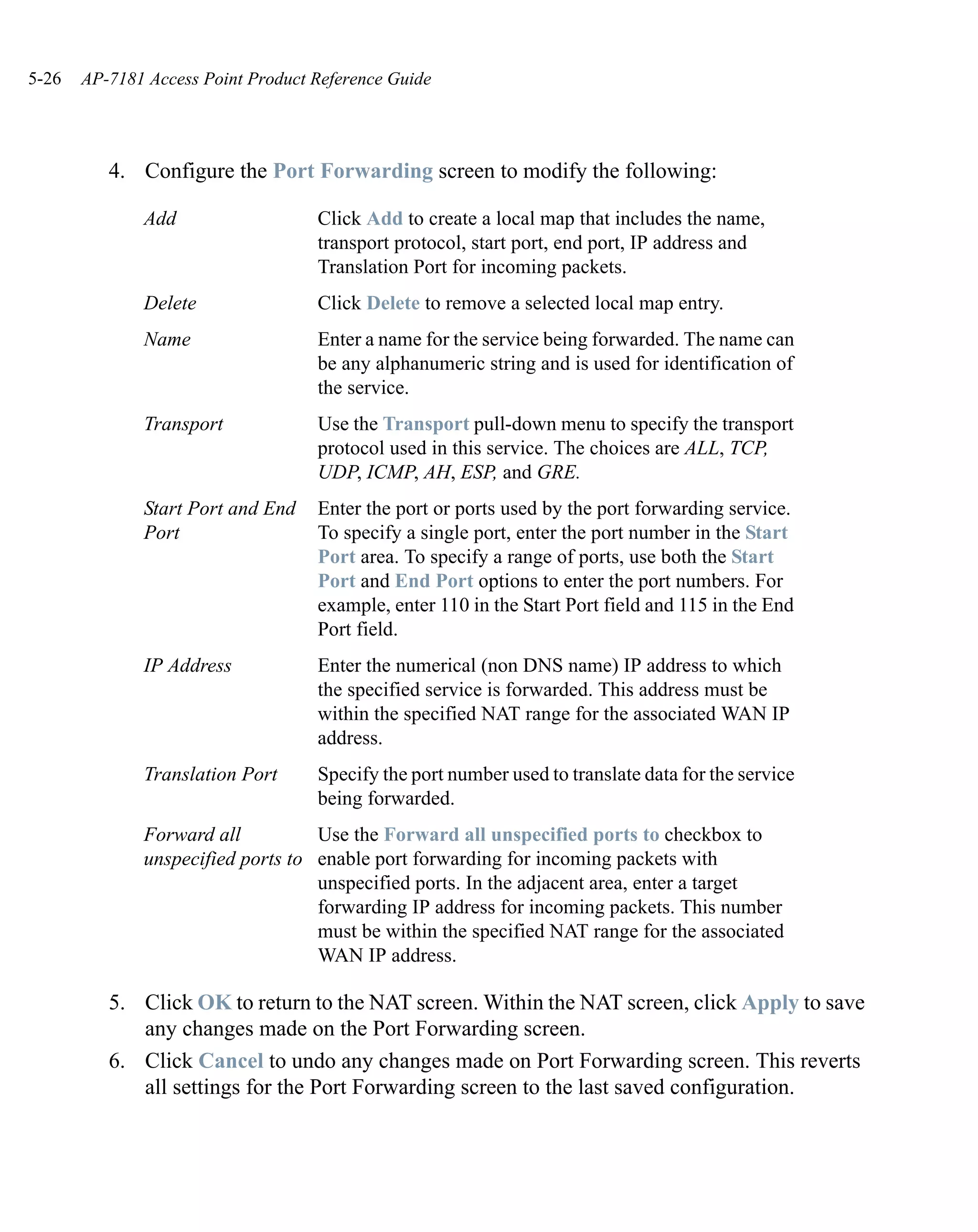 5-26   AP-7181 Access Point Product Reference Guide




          4. Configure the Port Forwarding screen to modify the following:

              Add                   Click Add to create a local map that includes the name,
                                    transport protocol, start port, end port, IP address and
                                    Translation Port for incoming packets.
              Delete                Click Delete to remove a selected local map entry.
              Name                  Enter a name for the service being forwarded. The name can
                                    be any alphanumeric string and is used for identification of
                                    the service.
              Transport             Use the Transport pull-down menu to specify the transport
                                    protocol used in this service. The choices are ALL, TCP,
                                    UDP, ICMP, AH, ESP, and GRE.
              Start Port and End    Enter the port or ports used by the port forwarding service.
              Port                  To specify a single port, enter the port number in the Start
                                    Port area. To specify a range of ports, use both the Start
                                    Port and End Port options to enter the port numbers. For
                                    example, enter 110 in the Start Port field and 115 in the End
                                    Port field.
              IP Address            Enter the numerical (non DNS name) IP address to which
                                    the specified service is forwarded. This address must be
                                    within the specified NAT range for the associated WAN IP
                                    address.
              Translation Port      Specify the port number used to translate data for the service
                                    being forwarded.
              Forward all          Use the Forward all unspecified ports to checkbox to
              unspecified ports to enable port forwarding for incoming packets with
                                   unspecified ports. In the adjacent area, enter a target
                                   forwarding IP address for incoming packets. This number
                                   must be within the specified NAT range for the associated
                                   WAN IP address.

          5. Click OK to return to the NAT screen. Within the NAT screen, click Apply to save
             any changes made on the Port Forwarding screen.
          6. Click Cancel to undo any changes made on Port Forwarding screen. This reverts
             all settings for the Port Forwarding screen to the last saved configuration.
 