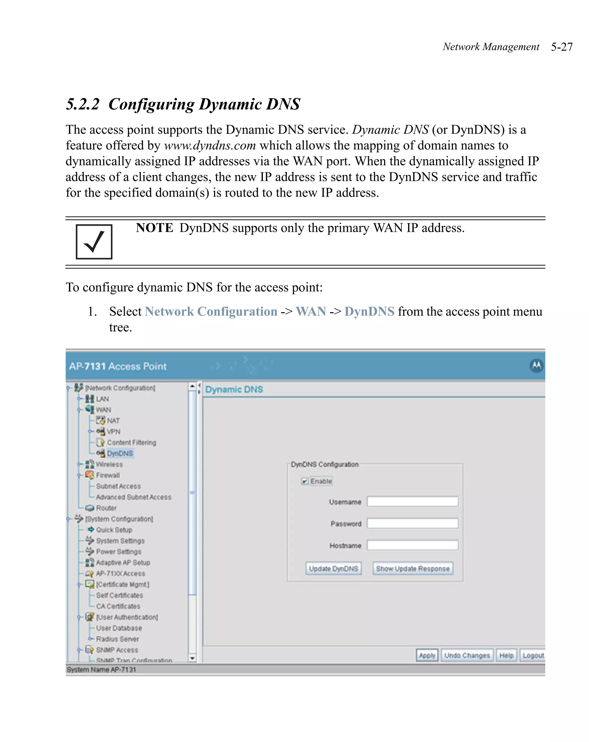 Network Management    5-27



5.2.2 Configuring Dynamic DNS
The access point supports the Dynamic DNS service. Dynamic DNS (or DynDNS) is a
feature offered by www.dyndns.com which allows the mapping of domain names to
dynamically assigned IP addresses via the WAN port. When the dynamically assigned IP
address of a client changes, the new IP address is sent to the DynDNS service and traffic
for the specified domain(s) is routed to the new IP address.

             NOTE DynDNS supports only the primary WAN IP address.



To configure dynamic DNS for the access point:
    1. Select Network Configuration -> WAN -> DynDNS from the access point menu
       tree.
 