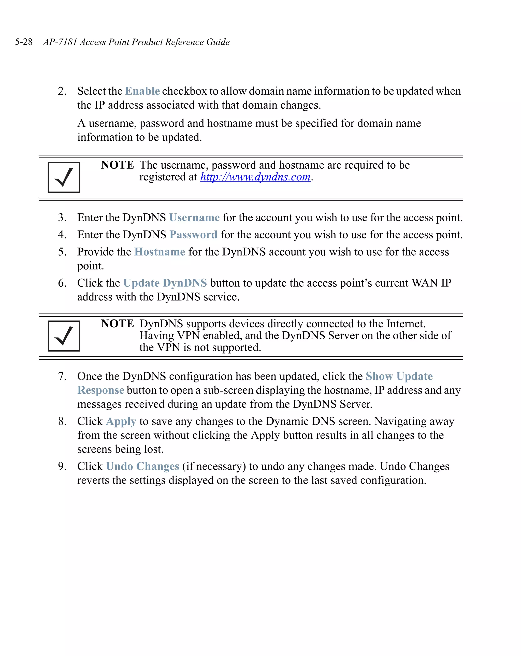 5-28   AP-7181 Access Point Product Reference Guide




          2. Select the Enable checkbox to allow domain name information to be updated when
             the IP address associated with that domain changes.
               A username, password and hostname must be specified for domain name
               information to be updated.

                    NOTE The username, password and hostname are required to be
                         registered at http://www.dyndns.com.


          3. Enter the DynDNS Username for the account you wish to use for the access point.
          4. Enter the DynDNS Password for the account you wish to use for the access point.
          5. Provide the Hostname for the DynDNS account you wish to use for the access
             point.
          6. Click the Update DynDNS button to update the access point’s current WAN IP
             address with the DynDNS service.

                    NOTE DynDNS supports devices directly connected to the Internet.
                         Having VPN enabled, and the DynDNS Server on the other side of
                         the VPN is not supported.

          7. Once the DynDNS configuration has been updated, click the Show Update
             Response button to open a sub-screen displaying the hostname, IP address and any
             messages received during an update from the DynDNS Server.
          8. Click Apply to save any changes to the Dynamic DNS screen. Navigating away
             from the screen without clicking the Apply button results in all changes to the
             screens being lost.
          9. Click Undo Changes (if necessary) to undo any changes made. Undo Changes
             reverts the settings displayed on the screen to the last saved configuration.
 