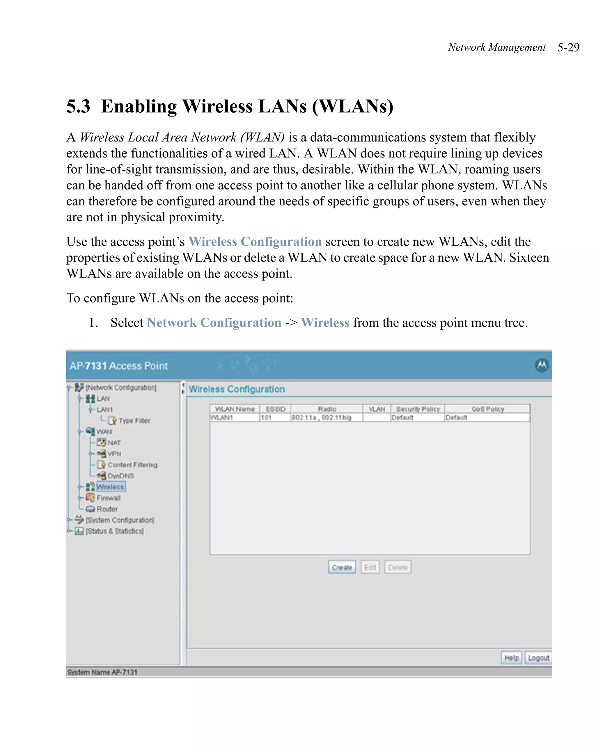 Network Management    5-29




5.3 Enabling Wireless LANs (WLANs)
A Wireless Local Area Network (WLAN) is a data-communications system that flexibly
extends the functionalities of a wired LAN. A WLAN does not require lining up devices
for line-of-sight transmission, and are thus, desirable. Within the WLAN, roaming users
can be handed off from one access point to another like a cellular phone system. WLANs
can therefore be configured around the needs of specific groups of users, even when they
are not in physical proximity.
Use the access point’s Wireless Configuration screen to create new WLANs, edit the
properties of existing WLANs or delete a WLAN to create space for a new WLAN. Sixteen
WLANs are available on the access point.
To configure WLANs on the access point:
    1. Select Network Configuration -> Wireless from the access point menu tree.
 