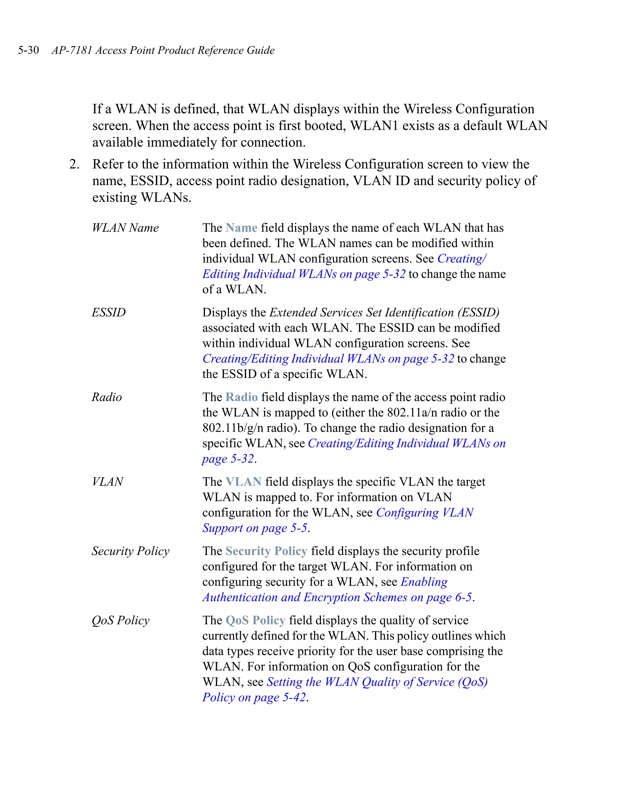 5-30   AP-7181 Access Point Product Reference Guide




               If a WLAN is defined, that WLAN displays within the Wireless Configuration
               screen. When the access point is first booted, WLAN1 exists as a default WLAN
               available immediately for connection.
          2. Refer to the information within the Wireless Configuration screen to view the
             name, ESSID, access point radio designation, VLAN ID and security policy of
             existing WLANs.

              WLAN Name             The Name field displays the name of each WLAN that has
                                    been defined. The WLAN names can be modified within
                                    individual WLAN configuration screens. See Creating/
                                    Editing Individual WLANs on page 5-32 to change the name
                                    of a WLAN.
              ESSID                 Displays the Extended Services Set Identification (ESSID)
                                    associated with each WLAN. The ESSID can be modified
                                    within individual WLAN configuration screens. See
                                    Creating/Editing Individual WLANs on page 5-32 to change
                                    the ESSID of a specific WLAN.
              Radio                 The Radio field displays the name of the access point radio
                                    the WLAN is mapped to (either the 802.11a/n radio or the
                                    802.11b/g/n radio). To change the radio designation for a
                                    specific WLAN, see Creating/Editing Individual WLANs on
                                    page 5-32.
              VLAN                  The VLAN field displays the specific VLAN the target
                                    WLAN is mapped to. For information on VLAN
                                    configuration for the WLAN, see Configuring VLAN
                                    Support on page 5-5.
              Security Policy       The Security Policy field displays the security profile
                                    configured for the target WLAN. For information on
                                    configuring security for a WLAN, see Enabling
                                    Authentication and Encryption Schemes on page 6-5.
              QoS Policy            The QoS Policy field displays the quality of service
                                    currently defined for the WLAN. This policy outlines which
                                    data types receive priority for the user base comprising the
                                    WLAN. For information on QoS configuration for the
                                    WLAN, see Setting the WLAN Quality of Service (QoS)
                                    Policy on page 5-42.
 