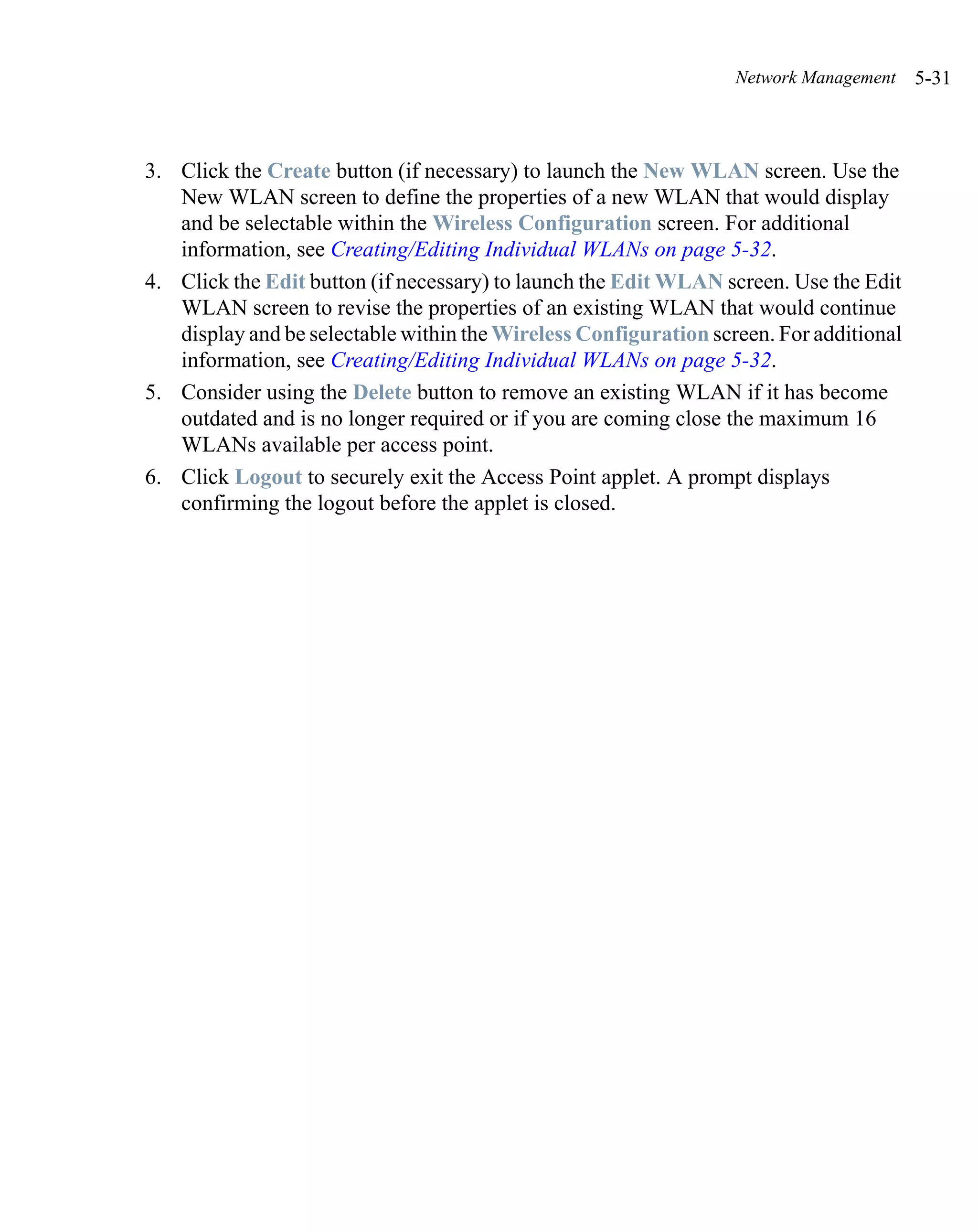 Network Management    5-31



3. Click the Create button (if necessary) to launch the New WLAN screen. Use the
   New WLAN screen to define the properties of a new WLAN that would display
   and be selectable within the Wireless Configuration screen. For additional
   information, see Creating/Editing Individual WLANs on page 5-32.
4. Click the Edit button (if necessary) to launch the Edit WLAN screen. Use the Edit
   WLAN screen to revise the properties of an existing WLAN that would continue
   display and be selectable within the Wireless Configuration screen. For additional
   information, see Creating/Editing Individual WLANs on page 5-32.
5. Consider using the Delete button to remove an existing WLAN if it has become
   outdated and is no longer required or if you are coming close the maximum 16
   WLANs available per access point.
6. Click Logout to securely exit the Access Point applet. A prompt displays
   confirming the logout before the applet is closed.
 