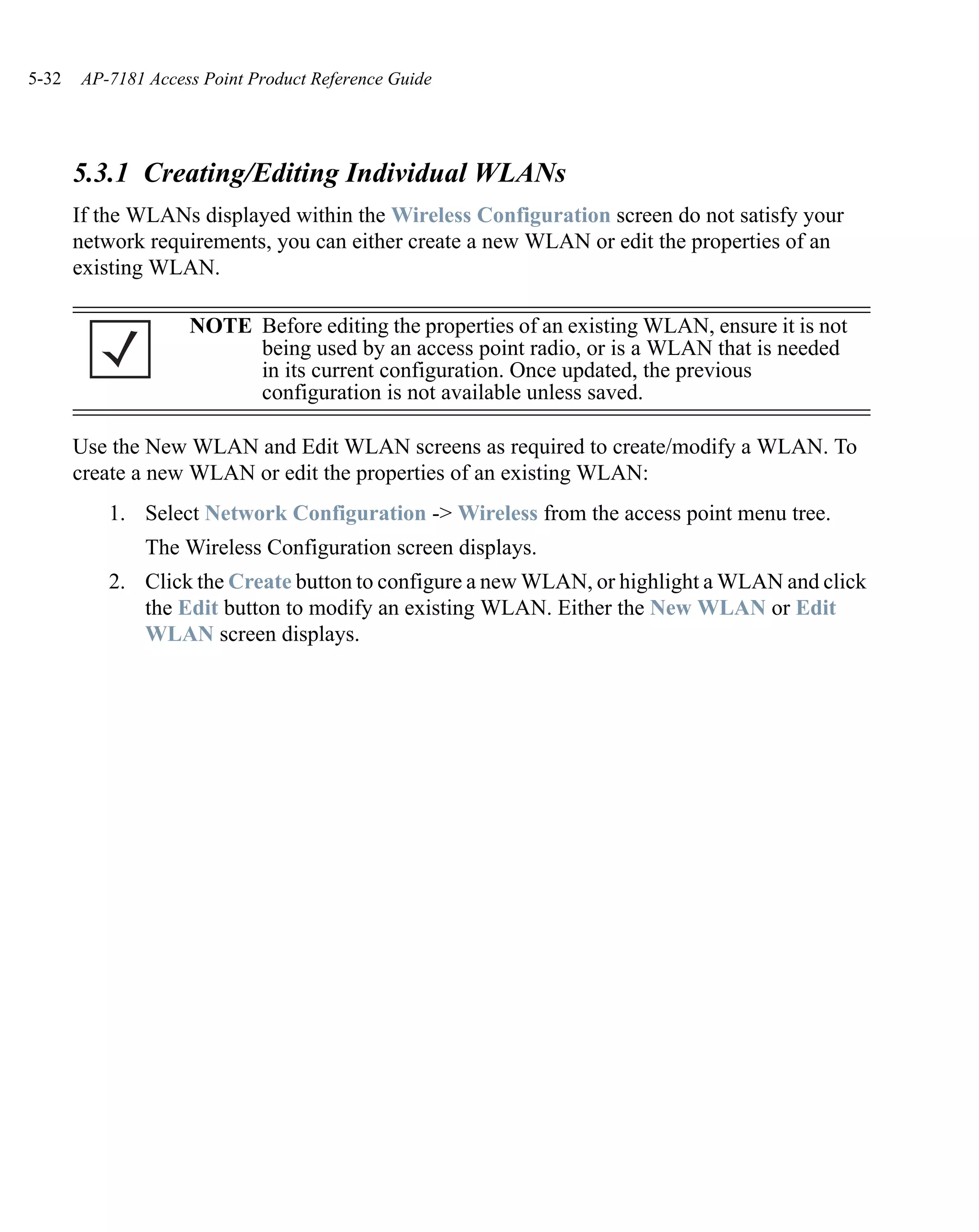 5-32   AP-7181 Access Point Product Reference Guide




       5.3.1 Creating/Editing Individual WLANs
       If the WLANs displayed within the Wireless Configuration screen do not satisfy your
       network requirements, you can either create a new WLAN or edit the properties of an
       existing WLAN.

                    NOTE Before editing the properties of an existing WLAN, ensure it is not
                         being used by an access point radio, or is a WLAN that is needed
                         in its current configuration. Once updated, the previous
                         configuration is not available unless saved.

       Use the New WLAN and Edit WLAN screens as required to create/modify a WLAN. To
       create a new WLAN or edit the properties of an existing WLAN:
          1. Select Network Configuration -> Wireless from the access point menu tree.
               The Wireless Configuration screen displays.
          2. Click the Create button to configure a new WLAN, or highlight a WLAN and click
             the Edit button to modify an existing WLAN. Either the New WLAN or Edit
             WLAN screen displays.
 
