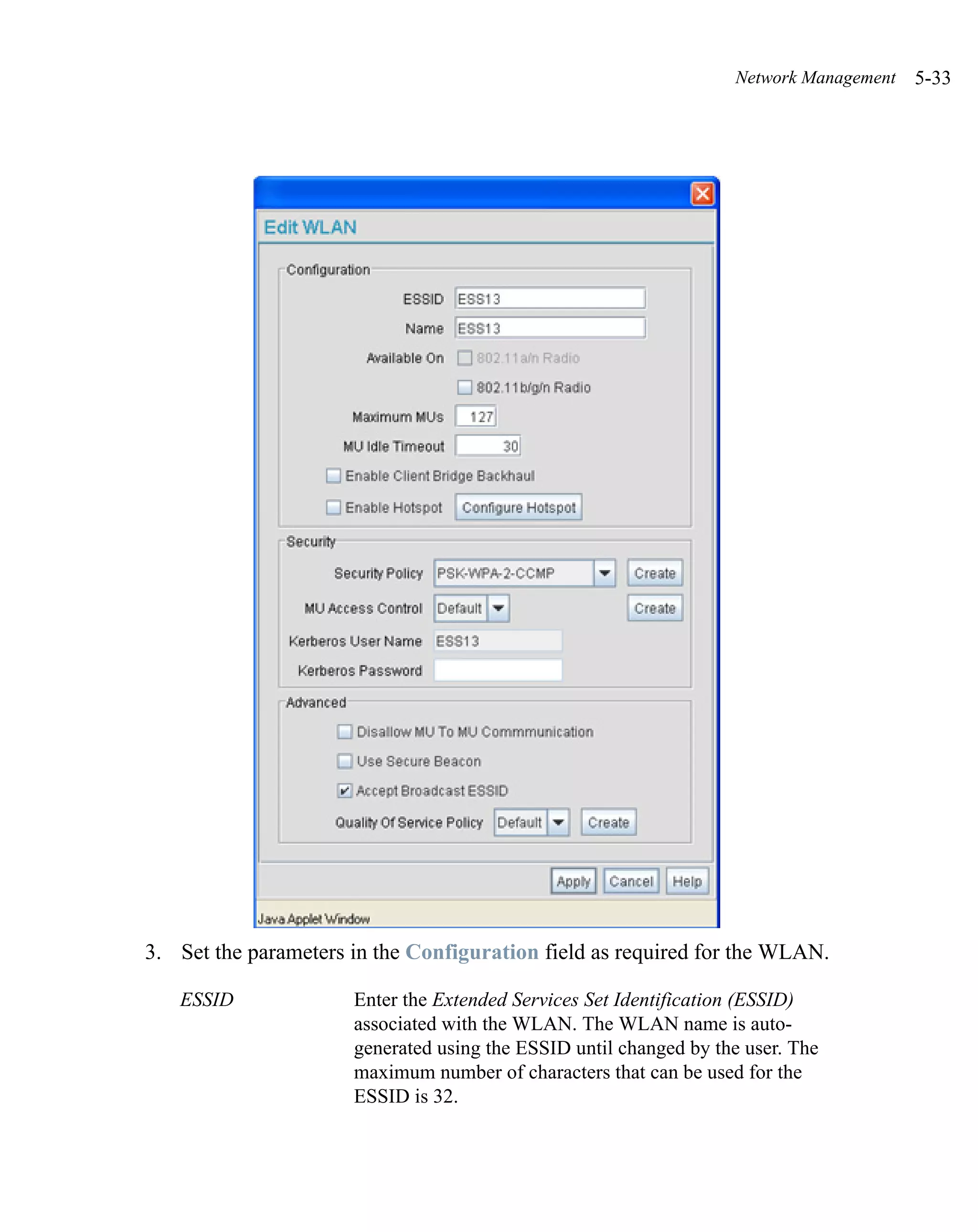 Network Management   5-33




3. Set the parameters in the Configuration field as required for the WLAN.

   ESSID              Enter the Extended Services Set Identification (ESSID)
                      associated with the WLAN. The WLAN name is auto-
                      generated using the ESSID until changed by the user. The
                      maximum number of characters that can be used for the
                      ESSID is 32.
 