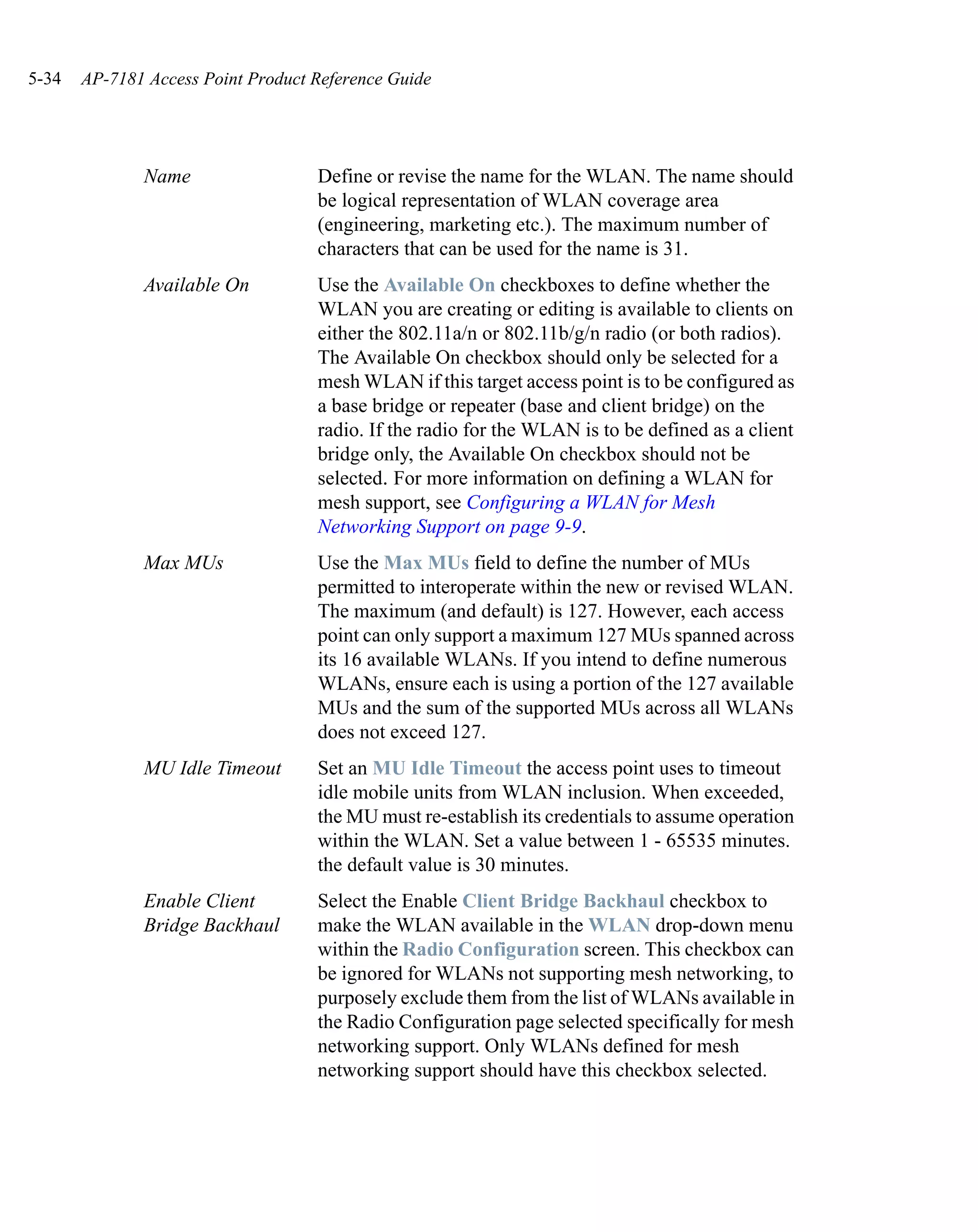 5-34   AP-7181 Access Point Product Reference Guide




              Name                  Define or revise the name for the WLAN. The name should
                                    be logical representation of WLAN coverage area
                                    (engineering, marketing etc.). The maximum number of
                                    characters that can be used for the name is 31.
              Available On          Use the Available On checkboxes to define whether the
                                    WLAN you are creating or editing is available to clients on
                                    either the 802.11a/n or 802.11b/g/n radio (or both radios).
                                    The Available On checkbox should only be selected for a
                                    mesh WLAN if this target access point is to be configured as
                                    a base bridge or repeater (base and client bridge) on the
                                    radio. If the radio for the WLAN is to be defined as a client
                                    bridge only, the Available On checkbox should not be
                                    selected. For more information on defining a WLAN for
                                    mesh support, see Configuring a WLAN for Mesh
                                    Networking Support on page 9-9.
              Max MUs               Use the Max MUs field to define the number of MUs
                                    permitted to interoperate within the new or revised WLAN.
                                    The maximum (and default) is 127. However, each access
                                    point can only support a maximum 127 MUs spanned across
                                    its 16 available WLANs. If you intend to define numerous
                                    WLANs, ensure each is using a portion of the 127 available
                                    MUs and the sum of the supported MUs across all WLANs
                                    does not exceed 127.
              MU Idle Timeout       Set an MU Idle Timeout the access point uses to timeout
                                    idle mobile units from WLAN inclusion. When exceeded,
                                    the MU must re-establish its credentials to assume operation
                                    within the WLAN. Set a value between 1 - 65535 minutes.
                                    the default value is 30 minutes.
              Enable Client         Select the Enable Client Bridge Backhaul checkbox to
              Bridge Backhaul       make the WLAN available in the WLAN drop-down menu
                                    within the Radio Configuration screen. This checkbox can
                                    be ignored for WLANs not supporting mesh networking, to
                                    purposely exclude them from the list of WLANs available in
                                    the Radio Configuration page selected specifically for mesh
                                    networking support. Only WLANs defined for mesh
                                    networking support should have this checkbox selected.
 