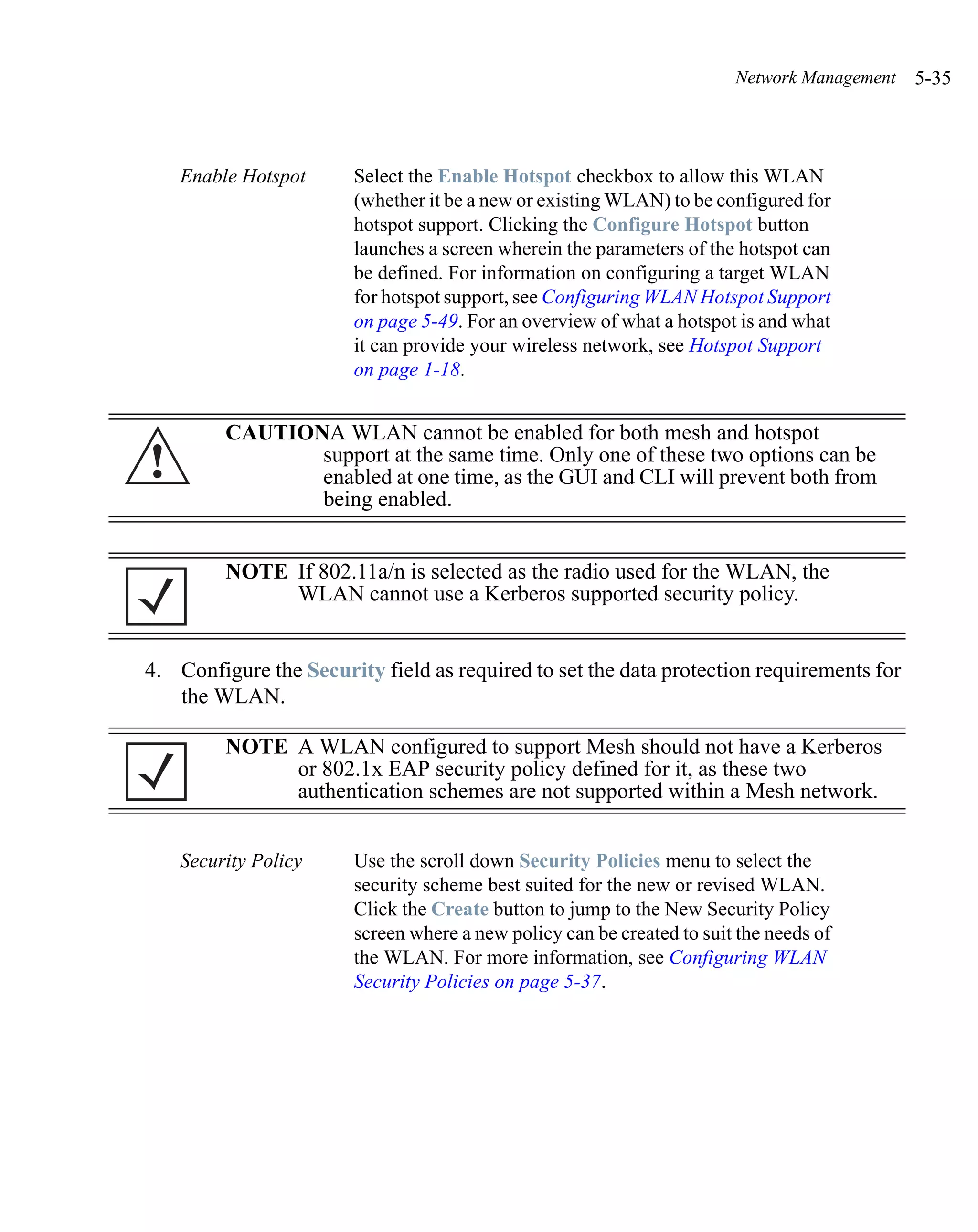 Network Management   5-35



    Enable Hotspot      Select the Enable Hotspot checkbox to allow this WLAN
                        (whether it be a new or existing WLAN) to be configured for
                        hotspot support. Clicking the Configure Hotspot button
                        launches a screen wherein the parameters of the hotspot can
                        be defined. For information on configuring a target WLAN
                        for hotspot support, see Configuring WLAN Hotspot Support
                        on page 5-49. For an overview of what a hotspot is and what
                        it can provide your wireless network, see Hotspot Support
                        on page 1-18.


         CAUTIONA WLAN cannot be enabled for both mesh and hotspot
!               support at the same time. Only one of these two options can be
                enabled at one time, as the GUI and CLI will prevent both from
                being enabled.


         NOTE If 802.11a/n is selected as the radio used for the WLAN, the
              WLAN cannot use a Kerberos supported security policy.


4. Configure the Security field as required to set the data protection requirements for
   the WLAN.

         NOTE A WLAN configured to support Mesh should not have a Kerberos
              or 802.1x EAP security policy defined for it, as these two
              authentication schemes are not supported within a Mesh network.


    Security Policy     Use the scroll down Security Policies menu to select the
                        security scheme best suited for the new or revised WLAN.
                        Click the Create button to jump to the New Security Policy
                        screen where a new policy can be created to suit the needs of
                        the WLAN. For more information, see Configuring WLAN
                        Security Policies on page 5-37.
 