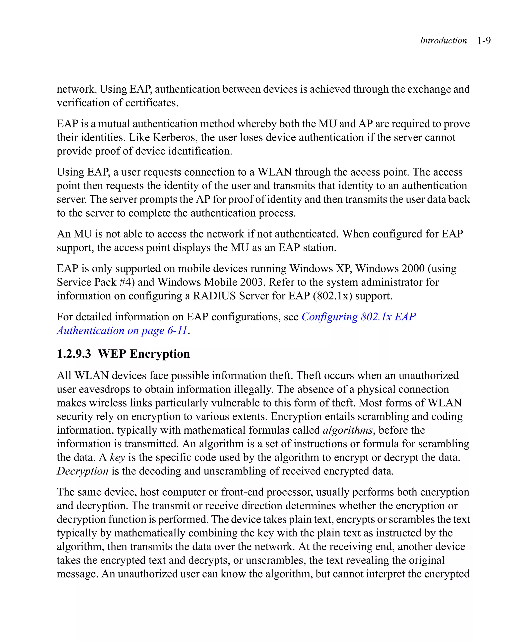 Introduction   1-9



network. Using EAP, authentication between devices is achieved through the exchange and
verification of certificates.
EAP is a mutual authentication method whereby both the MU and AP are required to prove
their identities. Like Kerberos, the user loses device authentication if the server cannot
provide proof of device identification.
Using EAP, a user requests connection to a WLAN through the access point. The access
point then requests the identity of the user and transmits that identity to an authentication
server. The server prompts the AP for proof of identity and then transmits the user data back
to the server to complete the authentication process.
An MU is not able to access the network if not authenticated. When configured for EAP
support, the access point displays the MU as an EAP station.
EAP is only supported on mobile devices running Windows XP, Windows 2000 (using
Service Pack #4) and Windows Mobile 2003. Refer to the system administrator for
information on configuring a RADIUS Server for EAP (802.1x) support.
For detailed information on EAP configurations, see Configuring 802.1x EAP
Authentication on page 6-11.

1.2.9.3 WEP Encryption
All WLAN devices face possible information theft. Theft occurs when an unauthorized
user eavesdrops to obtain information illegally. The absence of a physical connection
makes wireless links particularly vulnerable to this form of theft. Most forms of WLAN
security rely on encryption to various extents. Encryption entails scrambling and coding
information, typically with mathematical formulas called algorithms, before the
information is transmitted. An algorithm is a set of instructions or formula for scrambling
the data. A key is the specific code used by the algorithm to encrypt or decrypt the data.
Decryption is the decoding and unscrambling of received encrypted data.
The same device, host computer or front-end processor, usually performs both encryption
and decryption. The transmit or receive direction determines whether the encryption or
decryption function is performed. The device takes plain text, encrypts or scrambles the text
typically by mathematically combining the key with the plain text as instructed by the
algorithm, then transmits the data over the network. At the receiving end, another device
takes the encrypted text and decrypts, or unscrambles, the text revealing the original
message. An unauthorized user can know the algorithm, but cannot interpret the encrypted
 