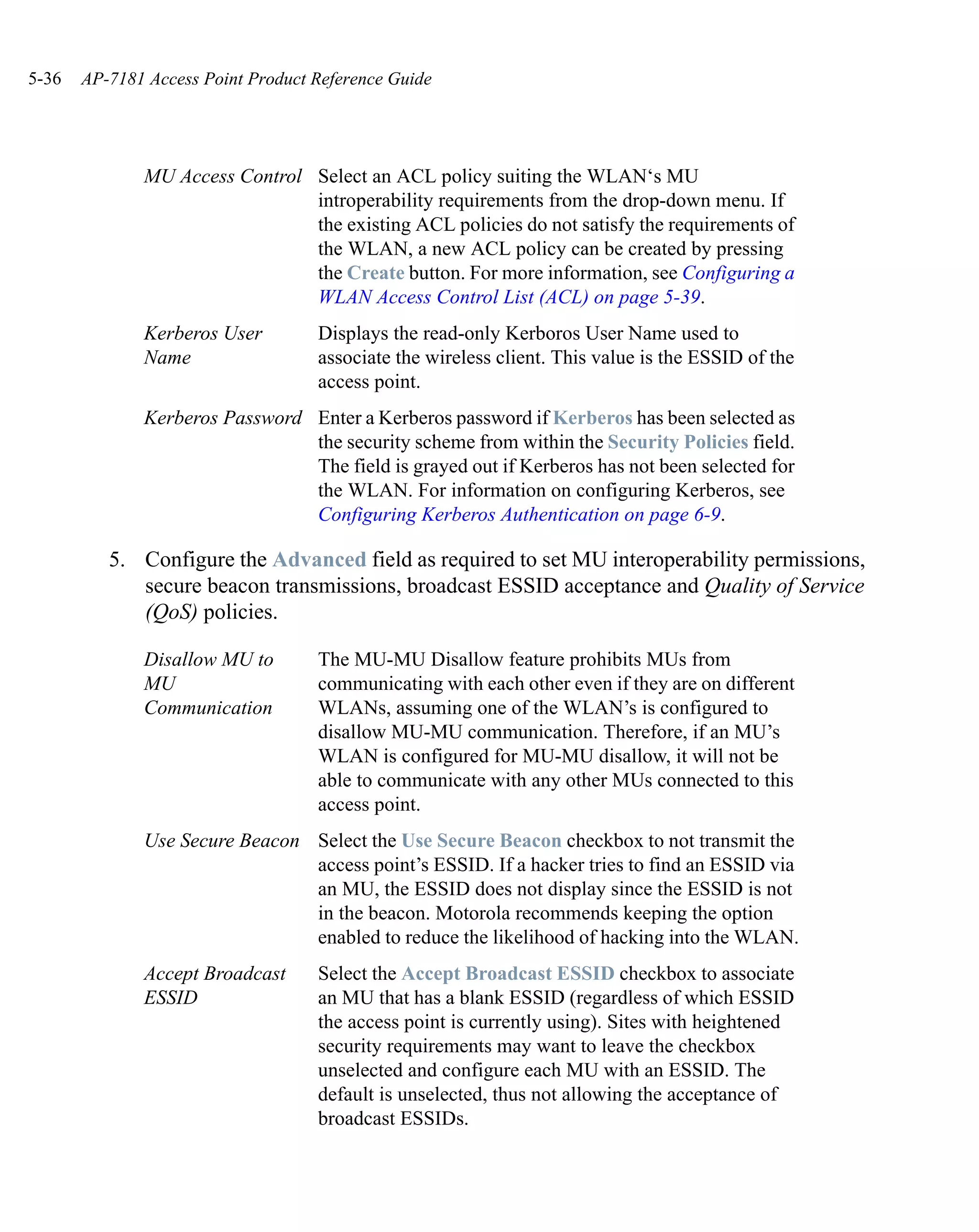 5-36   AP-7181 Access Point Product Reference Guide




              MU Access Control Select an ACL policy suiting the WLAN‘s MU
                                introperability requirements from the drop-down menu. If
                                the existing ACL policies do not satisfy the requirements of
                                the WLAN, a new ACL policy can be created by pressing
                                the Create button. For more information, see Configuring a
                                WLAN Access Control List (ACL) on page 5-39.
              Kerberos User         Displays the read-only Kerboros User Name used to
              Name                  associate the wireless client. This value is the ESSID of the
                                    access point.
              Kerberos Password Enter a Kerberos password if Kerberos has been selected as
                                the security scheme from within the Security Policies field.
                                The field is grayed out if Kerberos has not been selected for
                                the WLAN. For information on configuring Kerberos, see
                                Configuring Kerberos Authentication on page 6-9.

          5. Configure the Advanced field as required to set MU interoperability permissions,
             secure beacon transmissions, broadcast ESSID acceptance and Quality of Service
             (QoS) policies.

              Disallow MU to        The MU-MU Disallow feature prohibits MUs from
              MU                    communicating with each other even if they are on different
              Communication         WLANs, assuming one of the WLAN’s is configured to
                                    disallow MU-MU communication. Therefore, if an MU’s
                                    WLAN is configured for MU-MU disallow, it will not be
                                    able to communicate with any other MUs connected to this
                                    access point.
              Use Secure Beacon Select the Use Secure Beacon checkbox to not transmit the
                                access point’s ESSID. If a hacker tries to find an ESSID via
                                an MU, the ESSID does not display since the ESSID is not
                                in the beacon. Motorola recommends keeping the option
                                enabled to reduce the likelihood of hacking into the WLAN.
              Accept Broadcast      Select the Accept Broadcast ESSID checkbox to associate
              ESSID                 an MU that has a blank ESSID (regardless of which ESSID
                                    the access point is currently using). Sites with heightened
                                    security requirements may want to leave the checkbox
                                    unselected and configure each MU with an ESSID. The
                                    default is unselected, thus not allowing the acceptance of
                                    broadcast ESSIDs.
 