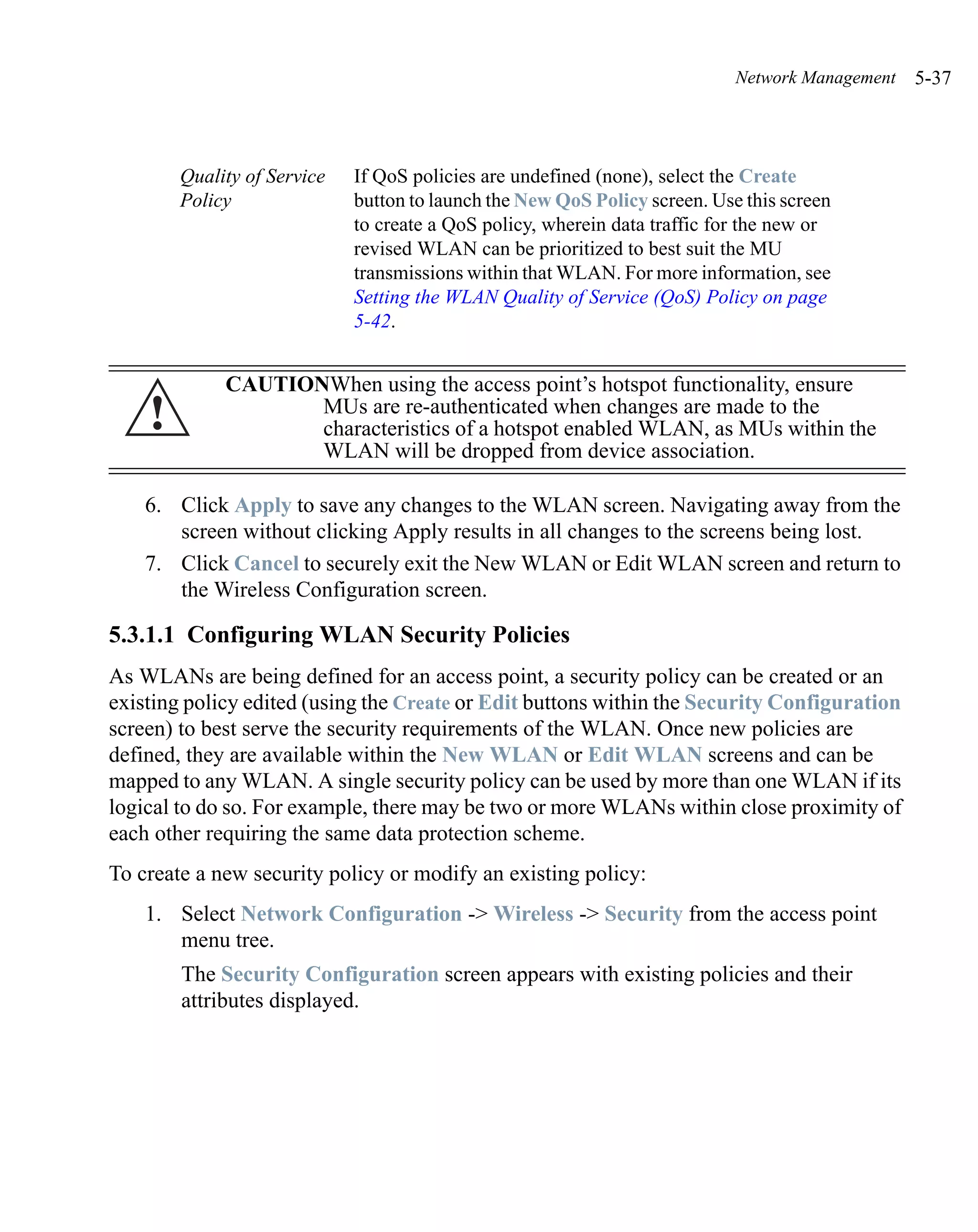 Network Management   5-37



        Quality of Service   If QoS policies are undefined (none), select the Create
        Policy               button to launch the New QoS Policy screen. Use this screen
                             to create a QoS policy, wherein data traffic for the new or
                             revised WLAN can be prioritized to best suit the MU
                             transmissions within that WLAN. For more information, see
                             Setting the WLAN Quality of Service (QoS) Policy on page
                             5-42.


             CAUTIONWhen using the access point’s hotspot functionality, ensure
    !               MUs are re-authenticated when changes are made to the
                    characteristics of a hotspot enabled WLAN, as MUs within the
                    WLAN will be dropped from device association.

    6. Click Apply to save any changes to the WLAN screen. Navigating away from the
       screen without clicking Apply results in all changes to the screens being lost.
    7. Click Cancel to securely exit the New WLAN or Edit WLAN screen and return to
       the Wireless Configuration screen.

5.3.1.1 Configuring WLAN Security Policies
As WLANs are being defined for an access point, a security policy can be created or an
existing policy edited (using the Create or Edit buttons within the Security Configuration
screen) to best serve the security requirements of the WLAN. Once new policies are
defined, they are available within the New WLAN or Edit WLAN screens and can be
mapped to any WLAN. A single security policy can be used by more than one WLAN if its
logical to do so. For example, there may be two or more WLANs within close proximity of
each other requiring the same data protection scheme.
To create a new security policy or modify an existing policy:
    1. Select Network Configuration -> Wireless -> Security from the access point
       menu tree.
        The Security Configuration screen appears with existing policies and their
        attributes displayed.
 