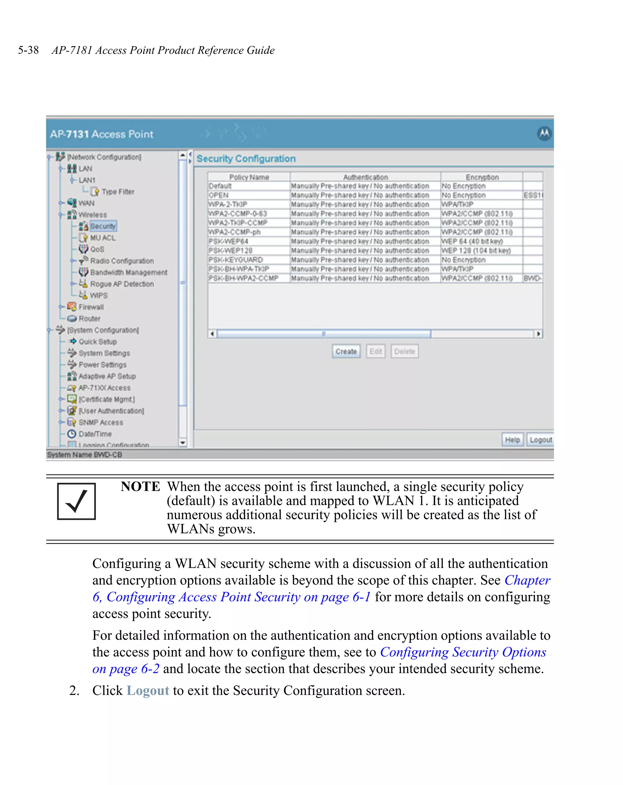5-38   AP-7181 Access Point Product Reference Guide




                    NOTE When the access point is first launched, a single security policy
                         (default) is available and mapped to WLAN 1. It is anticipated
                         numerous additional security policies will be created as the list of
                         WLANs grows.

               Configuring a WLAN security scheme with a discussion of all the authentication
               and encryption options available is beyond the scope of this chapter. See Chapter
               6, Configuring Access Point Security on page 6-1 for more details on configuring
               access point security.
               For detailed information on the authentication and encryption options available to
               the access point and how to configure them, see to Configuring Security Options
               on page 6-2 and locate the section that describes your intended security scheme.
          2. Click Logout to exit the Security Configuration screen.
 