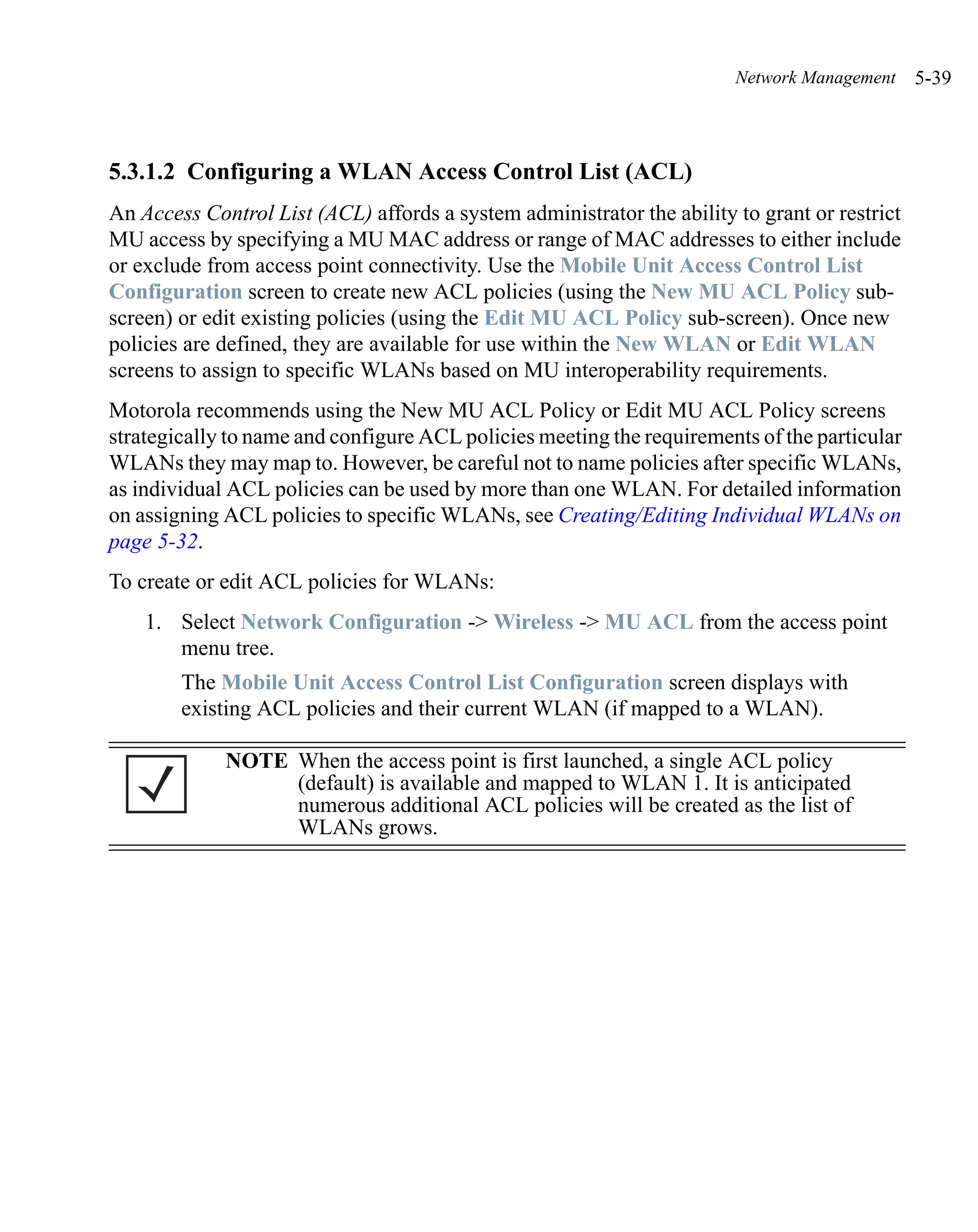 Network Management     5-39



5.3.1.2 Configuring a WLAN Access Control List (ACL)
An Access Control List (ACL) affords a system administrator the ability to grant or restrict
MU access by specifying a MU MAC address or range of MAC addresses to either include
or exclude from access point connectivity. Use the Mobile Unit Access Control List
Configuration screen to create new ACL policies (using the New MU ACL Policy sub-
screen) or edit existing policies (using the Edit MU ACL Policy sub-screen). Once new
policies are defined, they are available for use within the New WLAN or Edit WLAN
screens to assign to specific WLANs based on MU interoperability requirements.
Motorola recommends using the New MU ACL Policy or Edit MU ACL Policy screens
strategically to name and configure ACL policies meeting the requirements of the particular
WLANs they may map to. However, be careful not to name policies after specific WLANs,
as individual ACL policies can be used by more than one WLAN. For detailed information
on assigning ACL policies to specific WLANs, see Creating/Editing Individual WLANs on
page 5-32.
To create or edit ACL policies for WLANs:
    1. Select Network Configuration -> Wireless -> MU ACL from the access point
       menu tree.
        The Mobile Unit Access Control List Configuration screen displays with
        existing ACL policies and their current WLAN (if mapped to a WLAN).

             NOTE When the access point is first launched, a single ACL policy
                  (default) is available and mapped to WLAN 1. It is anticipated
                  numerous additional ACL policies will be created as the list of
                  WLANs grows.
 
