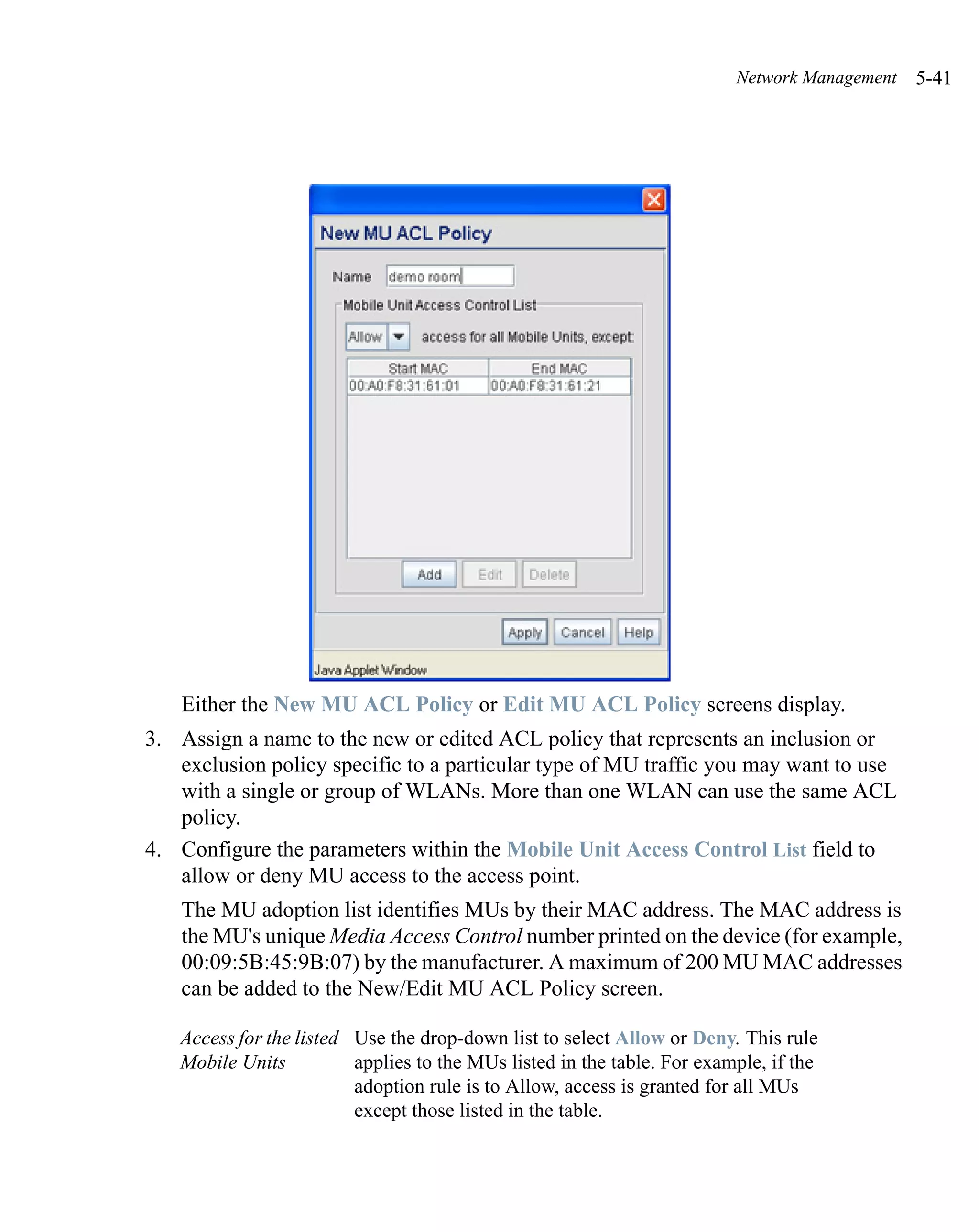 Network Management   5-41




    Either the New MU ACL Policy or Edit MU ACL Policy screens display.
3. Assign a name to the new or edited ACL policy that represents an inclusion or
   exclusion policy specific to a particular type of MU traffic you may want to use
   with a single or group of WLANs. More than one WLAN can use the same ACL
   policy.
4. Configure the parameters within the Mobile Unit Access Control List field to
   allow or deny MU access to the access point.
    The MU adoption list identifies MUs by their MAC address. The MAC address is
    the MU's unique Media Access Control number printed on the device (for example,
    00:09:5B:45:9B:07) by the manufacturer. A maximum of 200 MU MAC addresses
    can be added to the New/Edit MU ACL Policy screen.

   Access for the listed Use the drop-down list to select Allow or Deny. This rule
   Mobile Units          applies to the MUs listed in the table. For example, if the
                         adoption rule is to Allow, access is granted for all MUs
                         except those listed in the table.
 