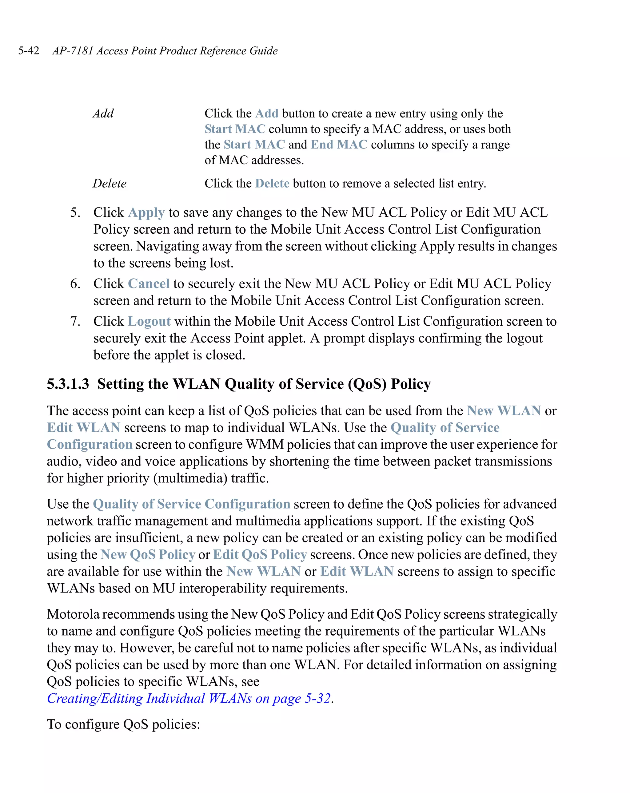 5-42   AP-7181 Access Point Product Reference Guide




               Add                  Click the Add button to create a new entry using only the
                                    Start MAC column to specify a MAC address, or uses both
                                    the Start MAC and End MAC columns to specify a range
                                    of MAC addresses.
               Delete               Click the Delete button to remove a selected list entry.

           5. Click Apply to save any changes to the New MU ACL Policy or Edit MU ACL
              Policy screen and return to the Mobile Unit Access Control List Configuration
              screen. Navigating away from the screen without clicking Apply results in changes
              to the screens being lost.
           6. Click Cancel to securely exit the New MU ACL Policy or Edit MU ACL Policy
              screen and return to the Mobile Unit Access Control List Configuration screen.
           7. Click Logout within the Mobile Unit Access Control List Configuration screen to
              securely exit the Access Point applet. A prompt displays confirming the logout
              before the applet is closed.

       5.3.1.3 Setting the WLAN Quality of Service (QoS) Policy
       The access point can keep a list of QoS policies that can be used from the New WLAN or
       Edit WLAN screens to map to individual WLANs. Use the Quality of Service
       Configuration screen to configure WMM policies that can improve the user experience for
       audio, video and voice applications by shortening the time between packet transmissions
       for higher priority (multimedia) traffic.
       Use the Quality of Service Configuration screen to define the QoS policies for advanced
       network traffic management and multimedia applications support. If the existing QoS
       policies are insufficient, a new policy can be created or an existing policy can be modified
       using the New QoS Policy or Edit QoS Policy screens. Once new policies are defined, they
       are available for use within the New WLAN or Edit WLAN screens to assign to specific
       WLANs based on MU interoperability requirements.
       Motorola recommends using the New QoS Policy and Edit QoS Policy screens strategically
       to name and configure QoS policies meeting the requirements of the particular WLANs
       they may to. However, be careful not to name policies after specific WLANs, as individual
       QoS policies can be used by more than one WLAN. For detailed information on assigning
       QoS policies to specific WLANs, see
       Creating/Editing Individual WLANs on page 5-32.
       To configure QoS policies:
 