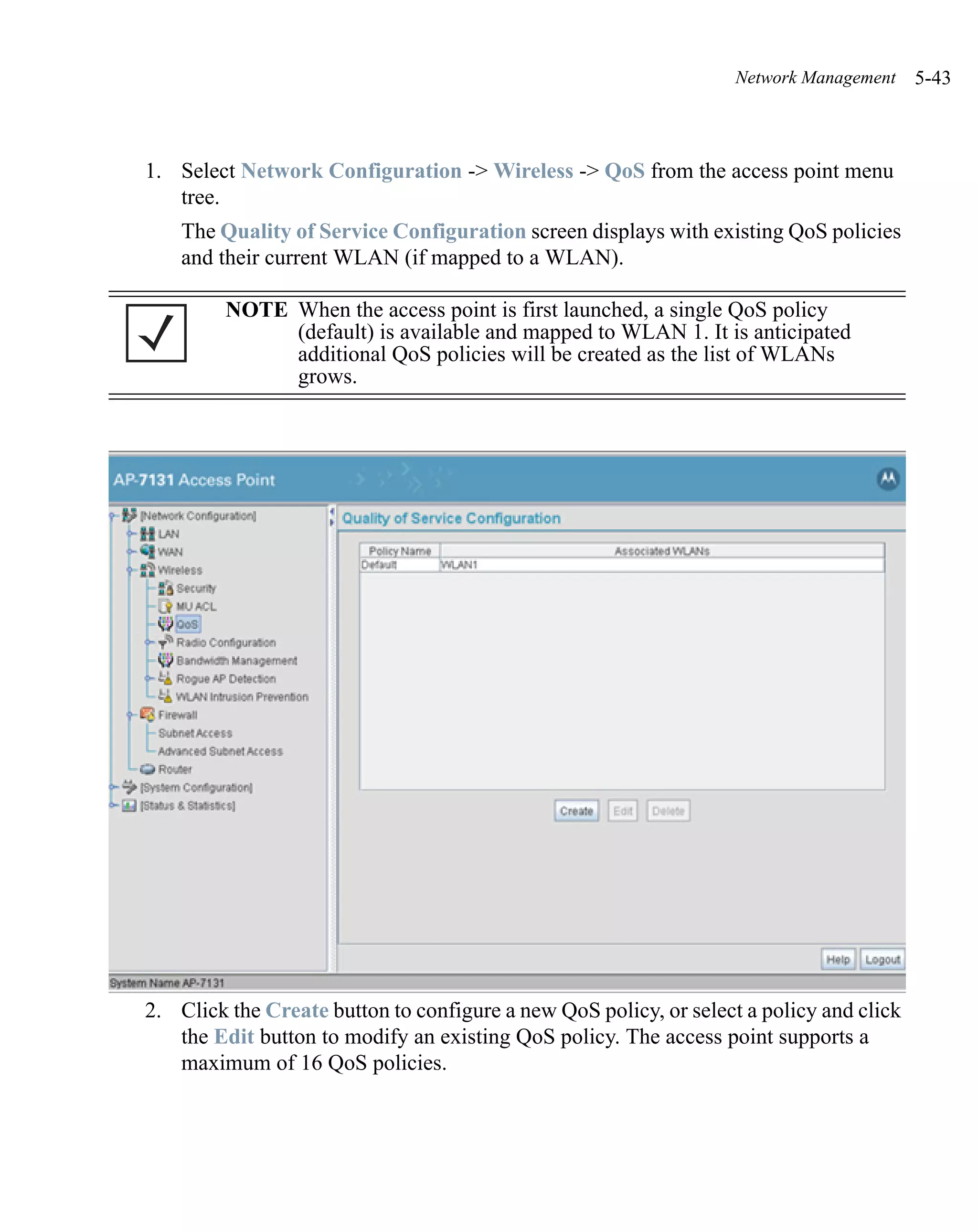 Network Management    5-43



1. Select Network Configuration -> Wireless -> QoS from the access point menu
   tree.
    The Quality of Service Configuration screen displays with existing QoS policies
    and their current WLAN (if mapped to a WLAN).

         NOTE When the access point is first launched, a single QoS policy
              (default) is available and mapped to WLAN 1. It is anticipated
              additional QoS policies will be created as the list of WLANs
              grows.




2. Click the Create button to configure a new QoS policy, or select a policy and click
   the Edit button to modify an existing QoS policy. The access point supports a
   maximum of 16 QoS policies.
 