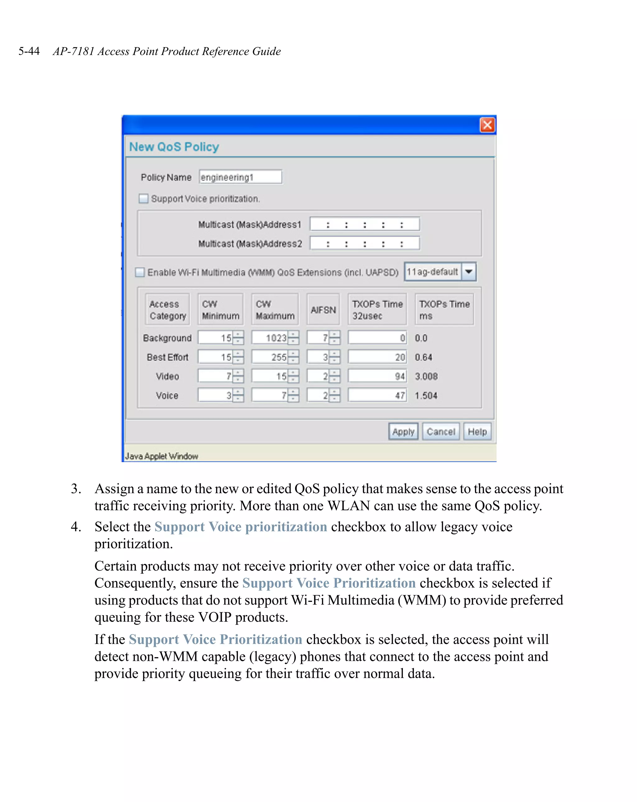 5-44   AP-7181 Access Point Product Reference Guide




          3. Assign a name to the new or edited QoS policy that makes sense to the access point
             traffic receiving priority. More than one WLAN can use the same QoS policy.
          4. Select the Support Voice prioritization checkbox to allow legacy voice
             prioritization.
               Certain products may not receive priority over other voice or data traffic.
               Consequently, ensure the Support Voice Prioritization checkbox is selected if
               using products that do not support Wi-Fi Multimedia (WMM) to provide preferred
               queuing for these VOIP products.
               If the Support Voice Prioritization checkbox is selected, the access point will
               detect non-WMM capable (legacy) phones that connect to the access point and
               provide priority queueing for their traffic over normal data.
 