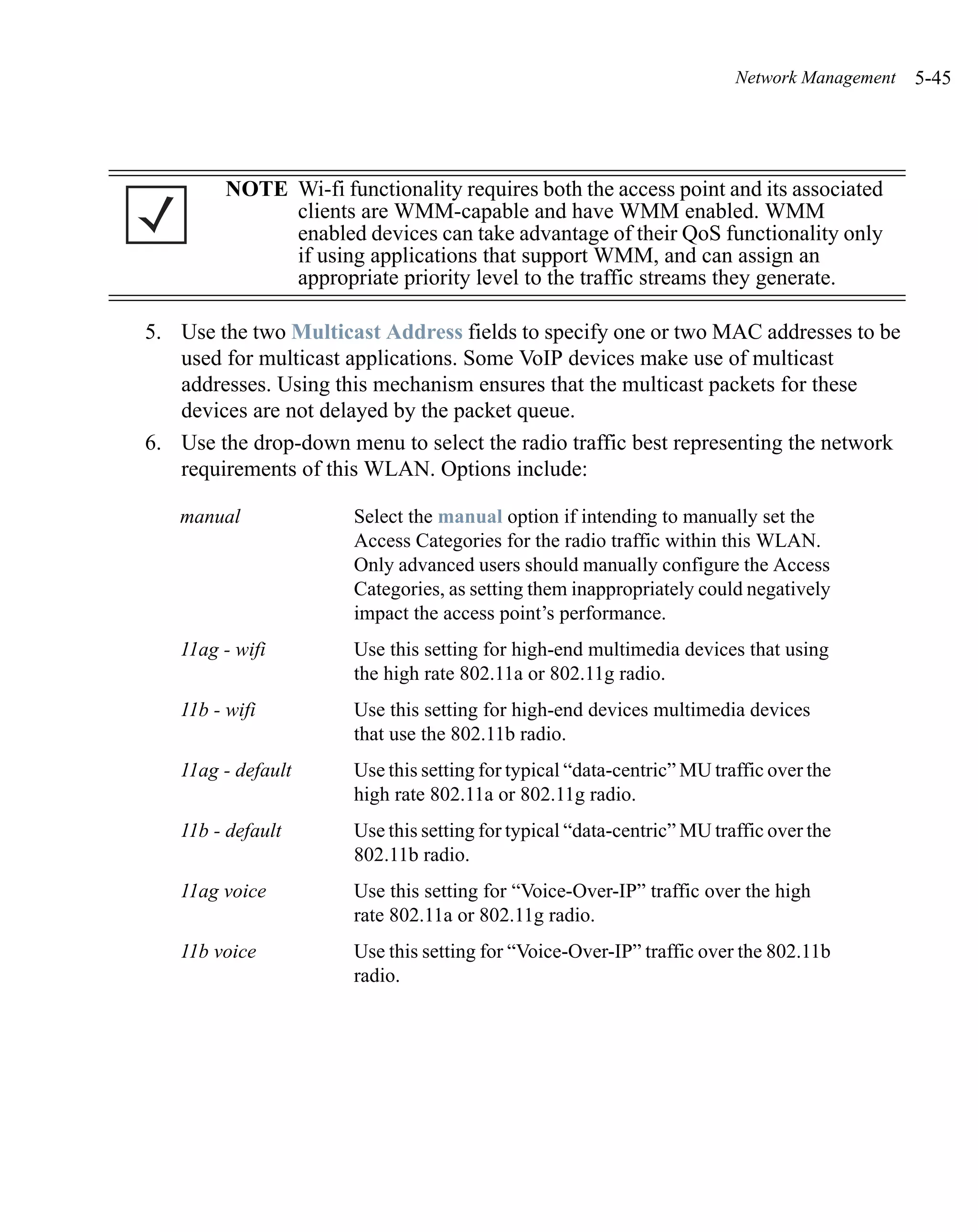 Network Management   5-45




         NOTE Wi-fi functionality requires both the access point and its associated
              clients are WMM-capable and have WMM enabled. WMM
              enabled devices can take advantage of their QoS functionality only
              if using applications that support WMM, and can assign an
              appropriate priority level to the traffic streams they generate.

5. Use the two Multicast Address fields to specify one or two MAC addresses to be
   used for multicast applications. Some VoIP devices make use of multicast
   addresses. Using this mechanism ensures that the multicast packets for these
   devices are not delayed by the packet queue.
6. Use the drop-down menu to select the radio traffic best representing the network
   requirements of this WLAN. Options include:

   manual              Select the manual option if intending to manually set the
                       Access Categories for the radio traffic within this WLAN.
                       Only advanced users should manually configure the Access
                       Categories, as setting them inappropriately could negatively
                       impact the access point’s performance.
   11ag - wifi         Use this setting for high-end multimedia devices that using
                       the high rate 802.11a or 802.11g radio.
   11b - wifi          Use this setting for high-end devices multimedia devices
                       that use the 802.11b radio.
   11ag - default      Use this setting for typical “data-centric” MU traffic over the
                       high rate 802.11a or 802.11g radio.
   11b - default       Use this setting for typical “data-centric” MU traffic over the
                       802.11b radio.
   11ag voice          Use this setting for “Voice-Over-IP” traffic over the high
                       rate 802.11a or 802.11g radio.
   11b voice           Use this setting for “Voice-Over-IP” traffic over the 802.11b
                       radio.
 