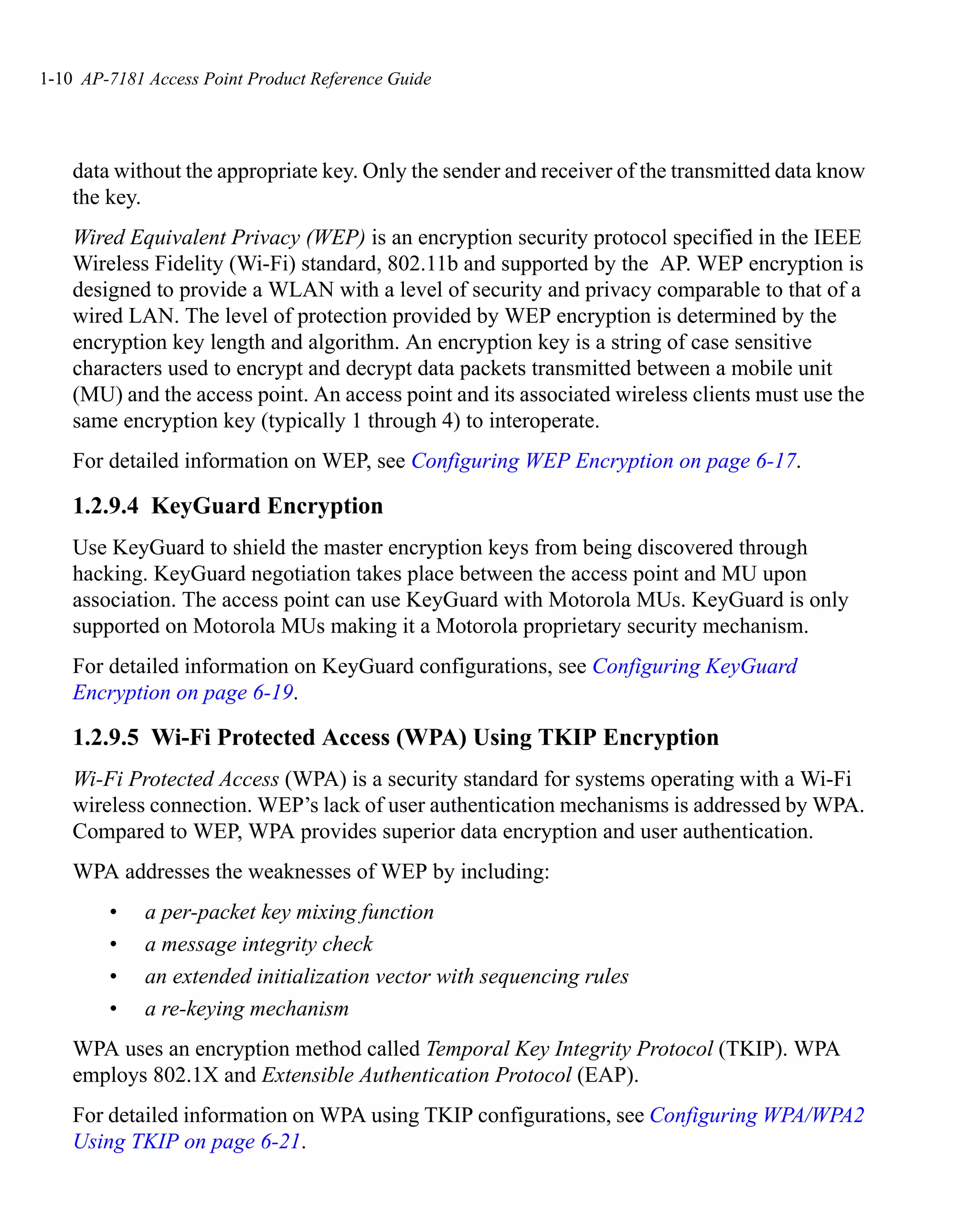 1-10 AP-7181 Access Point Product Reference Guide




    data without the appropriate key. Only the sender and receiver of the transmitted data know
    the key.
    Wired Equivalent Privacy (WEP) is an encryption security protocol specified in the IEEE
    Wireless Fidelity (Wi-Fi) standard, 802.11b and supported by the AP. WEP encryption is
    designed to provide a WLAN with a level of security and privacy comparable to that of a
    wired LAN. The level of protection provided by WEP encryption is determined by the
    encryption key length and algorithm. An encryption key is a string of case sensitive
    characters used to encrypt and decrypt data packets transmitted between a mobile unit
    (MU) and the access point. An access point and its associated wireless clients must use the
    same encryption key (typically 1 through 4) to interoperate.
    For detailed information on WEP, see Configuring WEP Encryption on page 6-17.

    1.2.9.4 KeyGuard Encryption
    Use KeyGuard to shield the master encryption keys from being discovered through
    hacking. KeyGuard negotiation takes place between the access point and MU upon
    association. The access point can use KeyGuard with Motorola MUs. KeyGuard is only
    supported on Motorola MUs making it a Motorola proprietary security mechanism.
    For detailed information on KeyGuard configurations, see Configuring KeyGuard
    Encryption on page 6-19.

    1.2.9.5 Wi-Fi Protected Access (WPA) Using TKIP Encryption
    Wi-Fi Protected Access (WPA) is a security standard for systems operating with a Wi-Fi
    wireless connection. WEP’s lack of user authentication mechanisms is addressed by WPA.
    Compared to WEP, WPA provides superior data encryption and user authentication.
    WPA addresses the weaknesses of WEP by including:
        •    a per-packet key mixing function
        •    a message integrity check
        •    an extended initialization vector with sequencing rules
        •    a re-keying mechanism
    WPA uses an encryption method called Temporal Key Integrity Protocol (TKIP). WPA
    employs 802.1X and Extensible Authentication Protocol (EAP).
    For detailed information on WPA using TKIP configurations, see Configuring WPA/WPA2
    Using TKIP on page 6-21.
 