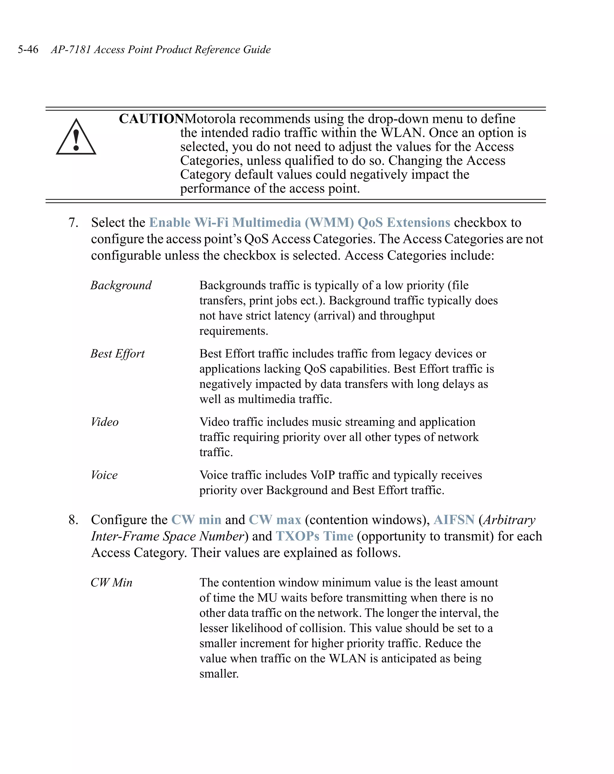5-46   AP-7181 Access Point Product Reference Guide




                      CAUTIONMotorola recommends using the drop-down menu to define
          !                  the intended radio traffic within the WLAN. Once an option is
                             selected, you do not need to adjust the values for the Access
                             Categories, unless qualified to do so. Changing the Access
                             Category default values could negatively impact the
                             performance of the access point.

          7. Select the Enable Wi-Fi Multimedia (WMM) QoS Extensions checkbox to
             configure the access point’s QoS Access Categories. The Access Categories are not
             configurable unless the checkbox is selected. Access Categories include:

              Background            Backgrounds traffic is typically of a low priority (file
                                    transfers, print jobs ect.). Background traffic typically does
                                    not have strict latency (arrival) and throughput
                                    requirements.
              Best Effort           Best Effort traffic includes traffic from legacy devices or
                                    applications lacking QoS capabilities. Best Effort traffic is
                                    negatively impacted by data transfers with long delays as
                                    well as multimedia traffic.
              Video                 Video traffic includes music streaming and application
                                    traffic requiring priority over all other types of network
                                    traffic.
              Voice                 Voice traffic includes VoIP traffic and typically receives
                                    priority over Background and Best Effort traffic.

          8. Configure the CW min and CW max (contention windows), AIFSN (Arbitrary
             Inter-Frame Space Number) and TXOPs Time (opportunity to transmit) for each
             Access Category. Their values are explained as follows.

              CW Min                The contention window minimum value is the least amount
                                    of time the MU waits before transmitting when there is no
                                    other data traffic on the network. The longer the interval, the
                                    lesser likelihood of collision. This value should be set to a
                                    smaller increment for higher priority traffic. Reduce the
                                    value when traffic on the WLAN is anticipated as being
                                    smaller.
 