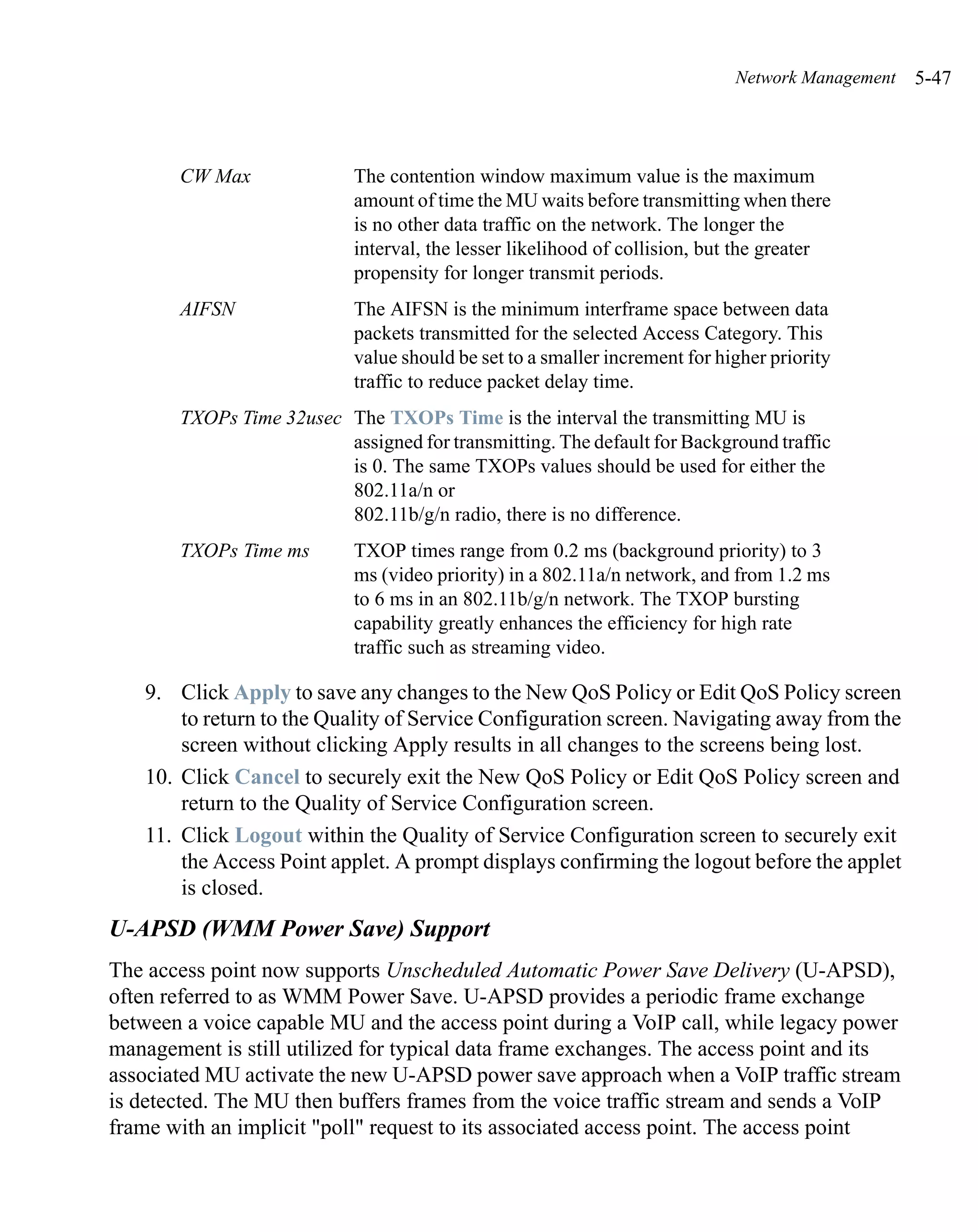 Network Management   5-47



       CW Max               The contention window maximum value is the maximum
                            amount of time the MU waits before transmitting when there
                            is no other data traffic on the network. The longer the
                            interval, the lesser likelihood of collision, but the greater
                            propensity for longer transmit periods.
       AIFSN                The AIFSN is the minimum interframe space between data
                            packets transmitted for the selected Access Category. This
                            value should be set to a smaller increment for higher priority
                            traffic to reduce packet delay time.
       TXOPs Time 32usec The TXOPs Time is the interval the transmitting MU is
                         assigned for transmitting. The default for Background traffic
                         is 0. The same TXOPs values should be used for either the
                         802.11a/n or
                         802.11b/g/n radio, there is no difference.
       TXOPs Time ms        TXOP times range from 0.2 ms (background priority) to 3
                            ms (video priority) in a 802.11a/n network, and from 1.2 ms
                            to 6 ms in an 802.11b/g/n network. The TXOP bursting
                            capability greatly enhances the efficiency for high rate
                            traffic such as streaming video.

   9. Click Apply to save any changes to the New QoS Policy or Edit QoS Policy screen
       to return to the Quality of Service Configuration screen. Navigating away from the
       screen without clicking Apply results in all changes to the screens being lost.
   10. Click Cancel to securely exit the New QoS Policy or Edit QoS Policy screen and
       return to the Quality of Service Configuration screen.
   11. Click Logout within the Quality of Service Configuration screen to securely exit
       the Access Point applet. A prompt displays confirming the logout before the applet
       is closed.
U-APSD (WMM Power Save) Support
The access point now supports Unscheduled Automatic Power Save Delivery (U-APSD),
often referred to as WMM Power Save. U-APSD provides a periodic frame exchange
between a voice capable MU and the access point during a VoIP call, while legacy power
management is still utilized for typical data frame exchanges. The access point and its
associated MU activate the new U-APSD power save approach when a VoIP traffic stream
is detected. The MU then buffers frames from the voice traffic stream and sends a VoIP
frame with an implicit "poll" request to its associated access point. The access point
 
