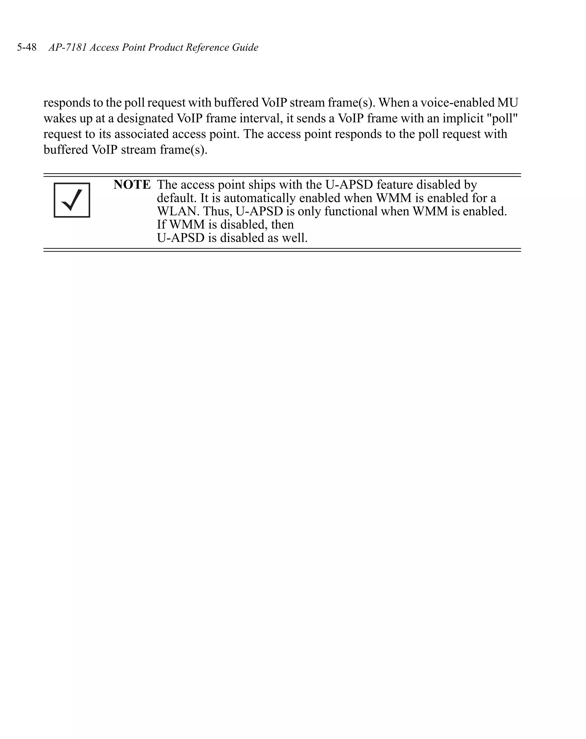 5-48   AP-7181 Access Point Product Reference Guide




       responds to the poll request with buffered VoIP stream frame(s). When a voice-enabled MU
       wakes up at a designated VoIP frame interval, it sends a VoIP frame with an implicit "poll"
       request to its associated access point. The access point responds to the poll request with
       buffered VoIP stream frame(s).

                    NOTE The access point ships with the U-APSD feature disabled by
                         default. It is automatically enabled when WMM is enabled for a
                         WLAN. Thus, U-APSD is only functional when WMM is enabled.
                         If WMM is disabled, then
                         U-APSD is disabled as well.
 