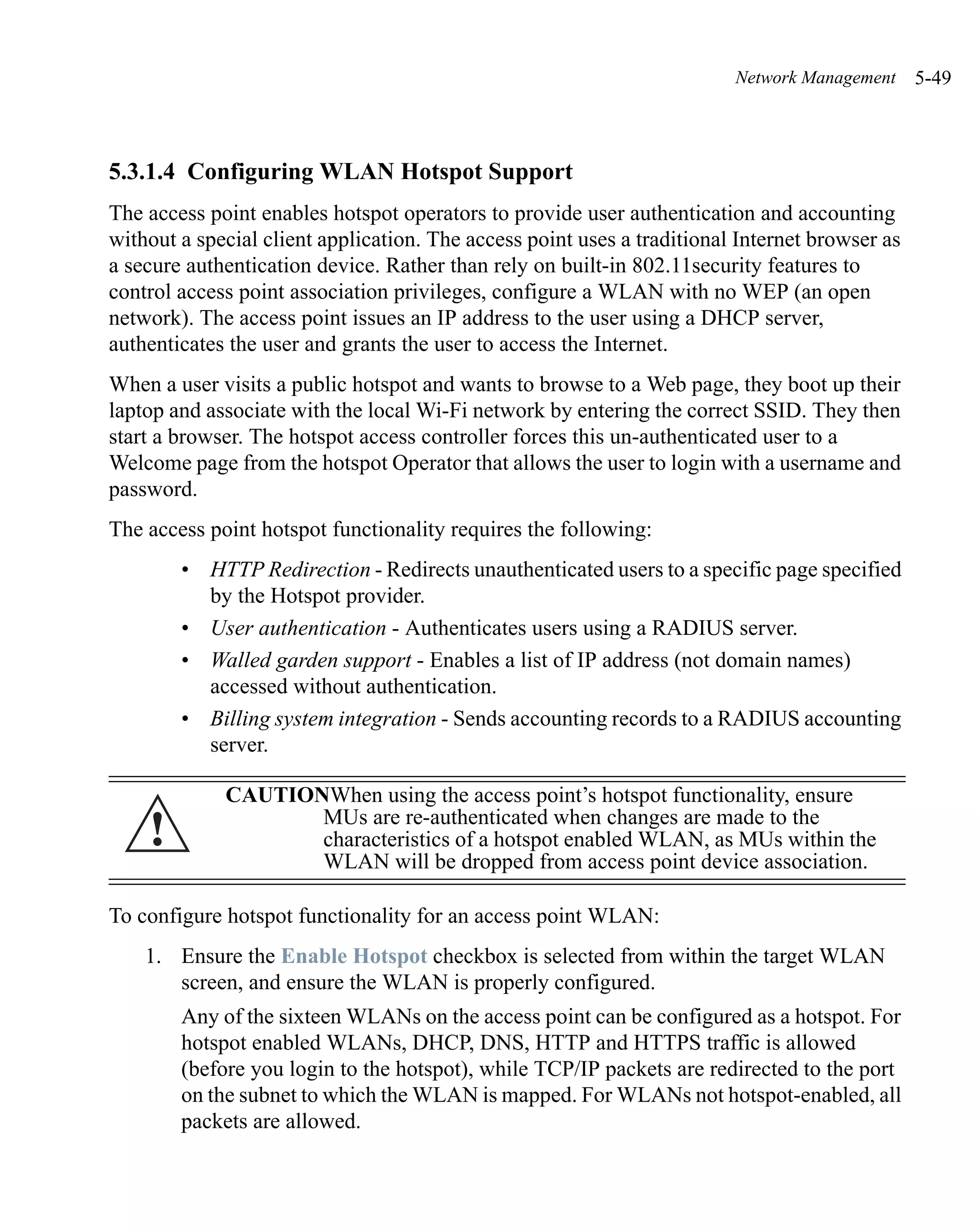 Network Management     5-49



5.3.1.4 Configuring WLAN Hotspot Support
The access point enables hotspot operators to provide user authentication and accounting
without a special client application. The access point uses a traditional Internet browser as
a secure authentication device. Rather than rely on built-in 802.11security features to
control access point association privileges, configure a WLAN with no WEP (an open
network). The access point issues an IP address to the user using a DHCP server,
authenticates the user and grants the user to access the Internet.
When a user visits a public hotspot and wants to browse to a Web page, they boot up their
laptop and associate with the local Wi-Fi network by entering the correct SSID. They then
start a browser. The hotspot access controller forces this un-authenticated user to a
Welcome page from the hotspot Operator that allows the user to login with a username and
password.
The access point hotspot functionality requires the following:
        • HTTP Redirection - Redirects unauthenticated users to a specific page specified
          by the Hotspot provider.
        • User authentication - Authenticates users using a RADIUS server.
        • Walled garden support - Enables a list of IP address (not domain names)
          accessed without authentication.
        • Billing system integration - Sends accounting records to a RADIUS accounting
          server.

             CAUTIONWhen using the access point’s hotspot functionality, ensure
    !               MUs are re-authenticated when changes are made to the
                    characteristics of a hotspot enabled WLAN, as MUs within the
                    WLAN will be dropped from access point device association.

To configure hotspot functionality for an access point WLAN:
    1. Ensure the Enable Hotspot checkbox is selected from within the target WLAN
       screen, and ensure the WLAN is properly configured.
        Any of the sixteen WLANs on the access point can be configured as a hotspot. For
        hotspot enabled WLANs, DHCP, DNS, HTTP and HTTPS traffic is allowed
        (before you login to the hotspot), while TCP/IP packets are redirected to the port
        on the subnet to which the WLAN is mapped. For WLANs not hotspot-enabled, all
        packets are allowed.
 