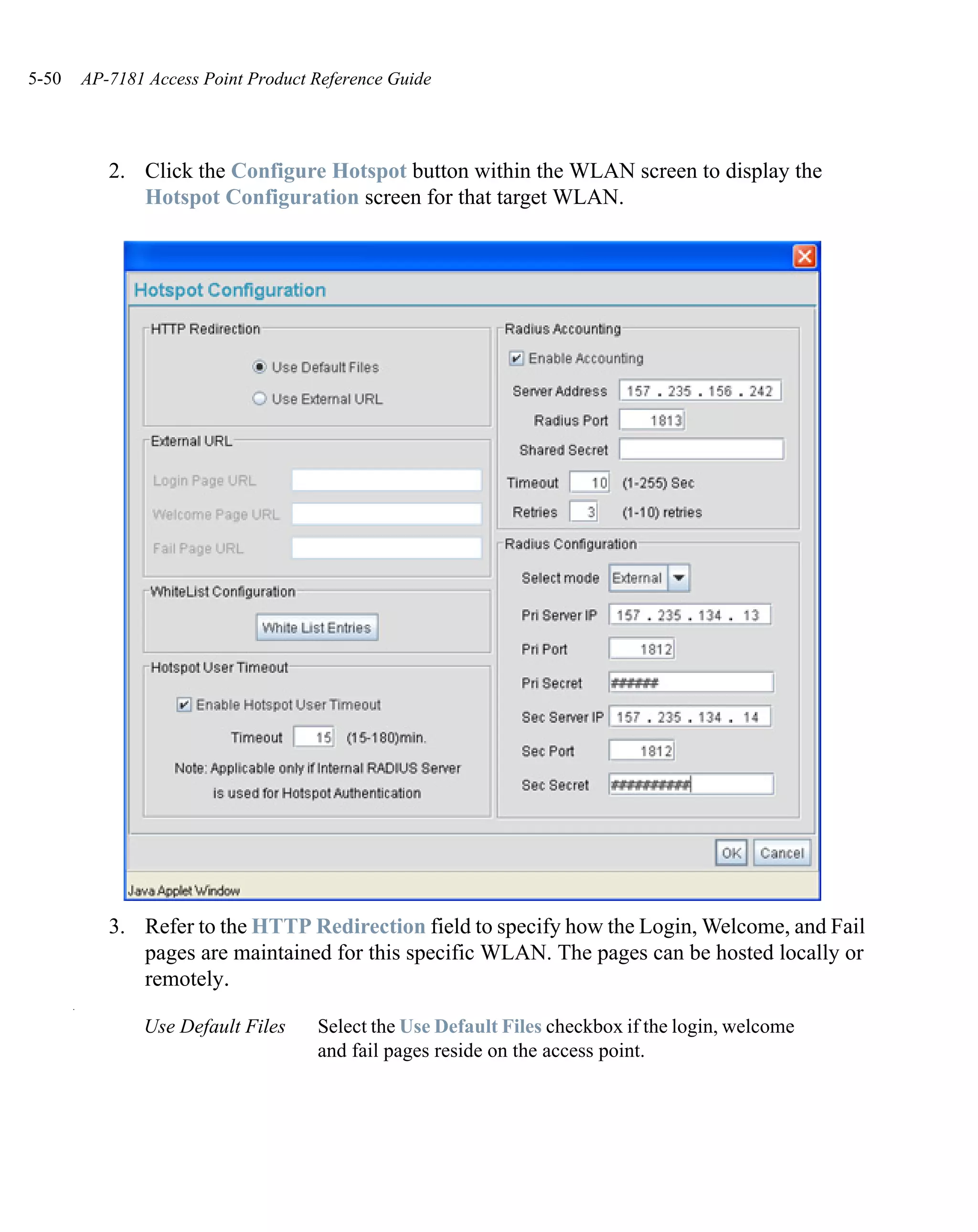 5-50       AP-7181 Access Point Product Reference Guide




              2. Click the Configure Hotspot button within the WLAN screen to display the
                 Hotspot Configuration screen for that target WLAN.




              3. Refer to the HTTP Redirection field to specify how the Login, Welcome, and Fail
                 pages are maintained for this specific WLAN. The pages can be hosted locally or
                 remotely.
       .

                  Use Default Files     Select the Use Default Files checkbox if the login, welcome
                                        and fail pages reside on the access point.
 