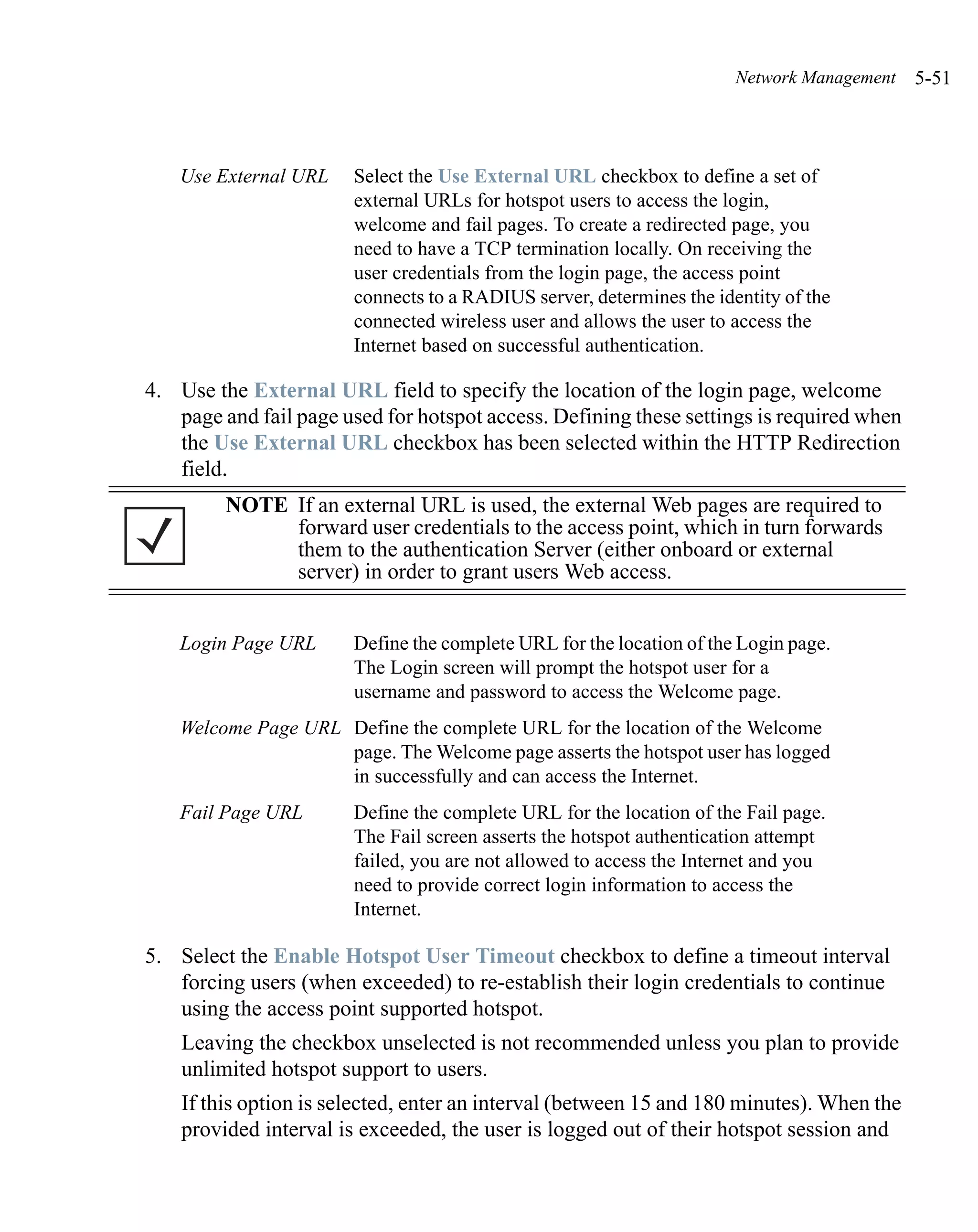 Network Management   5-51



    Use External URL    Select the Use External URL checkbox to define a set of
                        external URLs for hotspot users to access the login,
                        welcome and fail pages. To create a redirected page, you
                        need to have a TCP termination locally. On receiving the
                        user credentials from the login page, the access point
                        connects to a RADIUS server, determines the identity of the
                        connected wireless user and allows the user to access the
                        Internet based on successful authentication.

4. Use the External URL field to specify the location of the login page, welcome
   page and fail page used for hotspot access. Defining these settings is required when
   the Use External URL checkbox has been selected within the HTTP Redirection
   field.
         NOTE If an external URL is used, the external Web pages are required to
              forward user credentials to the access point, which in turn forwards
              them to the authentication Server (either onboard or external
              server) in order to grant users Web access.


    Login Page URL      Define the complete URL for the location of the Login page.
                        The Login screen will prompt the hotspot user for a
                        username and password to access the Welcome page.
    Welcome Page URL Define the complete URL for the location of the Welcome
                     page. The Welcome page asserts the hotspot user has logged
                     in successfully and can access the Internet.
    Fail Page URL       Define the complete URL for the location of the Fail page.
                        The Fail screen asserts the hotspot authentication attempt
                        failed, you are not allowed to access the Internet and you
                        need to provide correct login information to access the
                        Internet.

5. Select the Enable Hotspot User Timeout checkbox to define a timeout interval
   forcing users (when exceeded) to re-establish their login credentials to continue
   using the access point supported hotspot.
    Leaving the checkbox unselected is not recommended unless you plan to provide
    unlimited hotspot support to users.
    If this option is selected, enter an interval (between 15 and 180 minutes). When the
    provided interval is exceeded, the user is logged out of their hotspot session and
 