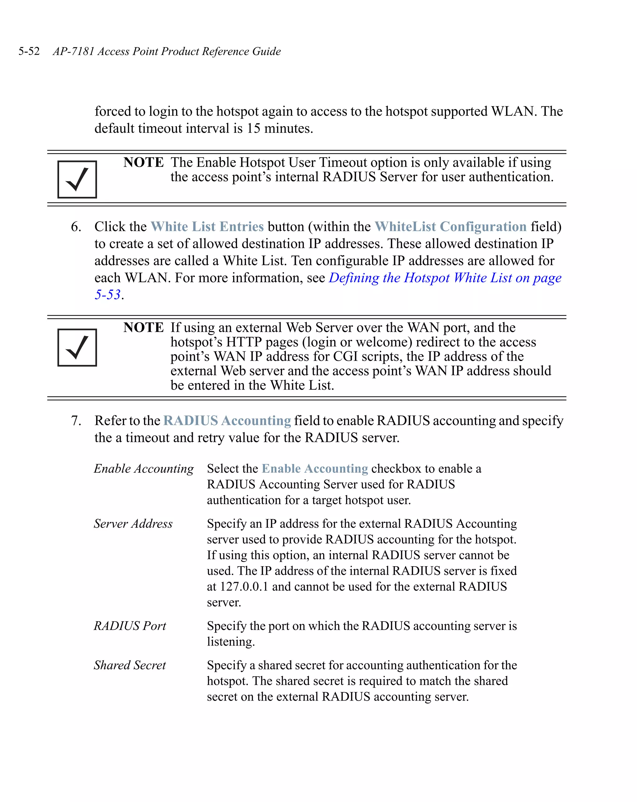 5-52   AP-7181 Access Point Product Reference Guide




               forced to login to the hotspot again to access to the hotspot supported WLAN. The
               default timeout interval is 15 minutes.

                    NOTE The Enable Hotspot User Timeout option is only available if using
                         the access point’s internal RADIUS Server for user authentication.


          6. Click the White List Entries button (within the WhiteList Configuration field)
             to create a set of allowed destination IP addresses. These allowed destination IP
             addresses are called a White List. Ten configurable IP addresses are allowed for
             each WLAN. For more information, see Defining the Hotspot White List on page
             5-53.

                    NOTE If using an external Web Server over the WAN port, and the
                         hotspot’s HTTP pages (login or welcome) redirect to the access
                         point’s WAN IP address for CGI scripts, the IP address of the
                         external Web server and the access point’s WAN IP address should
                         be entered in the White List.

          7. Refer to the RADIUS Accounting field to enable RADIUS accounting and specify
             the a timeout and retry value for the RADIUS server.

              Enable Accounting     Select the Enable Accounting checkbox to enable a
                                    RADIUS Accounting Server used for RADIUS
                                    authentication for a target hotspot user.
              Server Address        Specify an IP address for the external RADIUS Accounting
                                    server used to provide RADIUS accounting for the hotspot.
                                    If using this option, an internal RADIUS server cannot be
                                    used. The IP address of the internal RADIUS server is fixed
                                    at 127.0.0.1 and cannot be used for the external RADIUS
                                    server.
              RADIUS Port           Specify the port on which the RADIUS accounting server is
                                    listening.
              Shared Secret         Specify a shared secret for accounting authentication for the
                                    hotspot. The shared secret is required to match the shared
                                    secret on the external RADIUS accounting server.
 