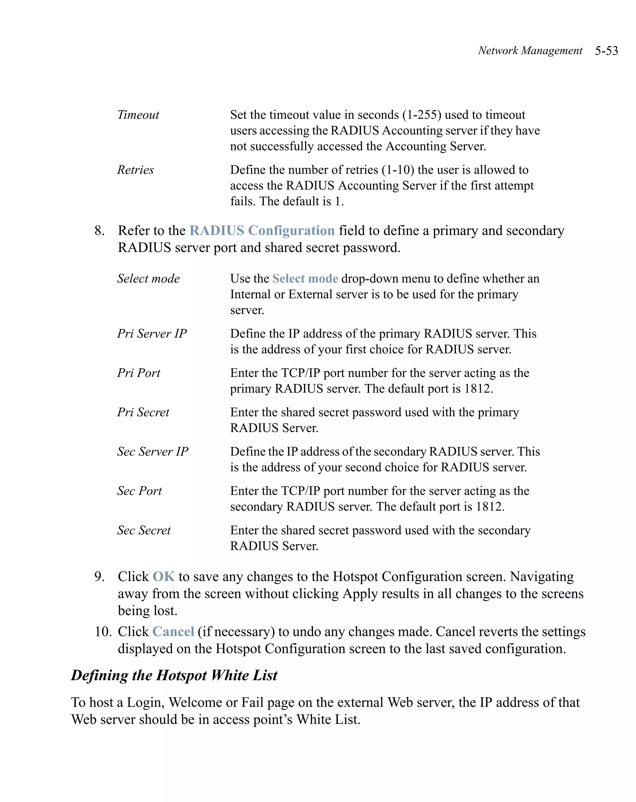 Network Management   5-53



        Timeout            Set the timeout value in seconds (1-255) used to timeout
                           users accessing the RADIUS Accounting server if they have
                           not successfully accessed the Accounting Server.
        Retries            Define the number of retries (1-10) the user is allowed to
                           access the RADIUS Accounting Server if the first attempt
                           fails. The default is 1.

    8. Refer to the RADIUS Configuration field to define a primary and secondary
       RADIUS server port and shared secret password.

        Select mode        Use the Select mode drop-down menu to define whether an
                           Internal or External server is to be used for the primary
                           server.
        Pri Server IP      Define the IP address of the primary RADIUS server. This
                           is the address of your first choice for RADIUS server.
        Pri Port           Enter the TCP/IP port number for the server acting as the
                           primary RADIUS server. The default port is 1812.
        Pri Secret         Enter the shared secret password used with the primary
                           RADIUS Server.
        Sec Server IP      Define the IP address of the secondary RADIUS server. This
                           is the address of your second choice for RADIUS server.
        Sec Port           Enter the TCP/IP port number for the server acting as the
                           secondary RADIUS server. The default port is 1812.
        Sec Secret         Enter the shared secret password used with the secondary
                           RADIUS Server.

    9. Click OK to save any changes to the Hotspot Configuration screen. Navigating
        away from the screen without clicking Apply results in all changes to the screens
        being lost.
    10. Click Cancel (if necessary) to undo any changes made. Cancel reverts the settings
        displayed on the Hotspot Configuration screen to the last saved configuration.
Defining the Hotspot White List
To host a Login, Welcome or Fail page on the external Web server, the IP address of that
Web server should be in access point’s White List.
 