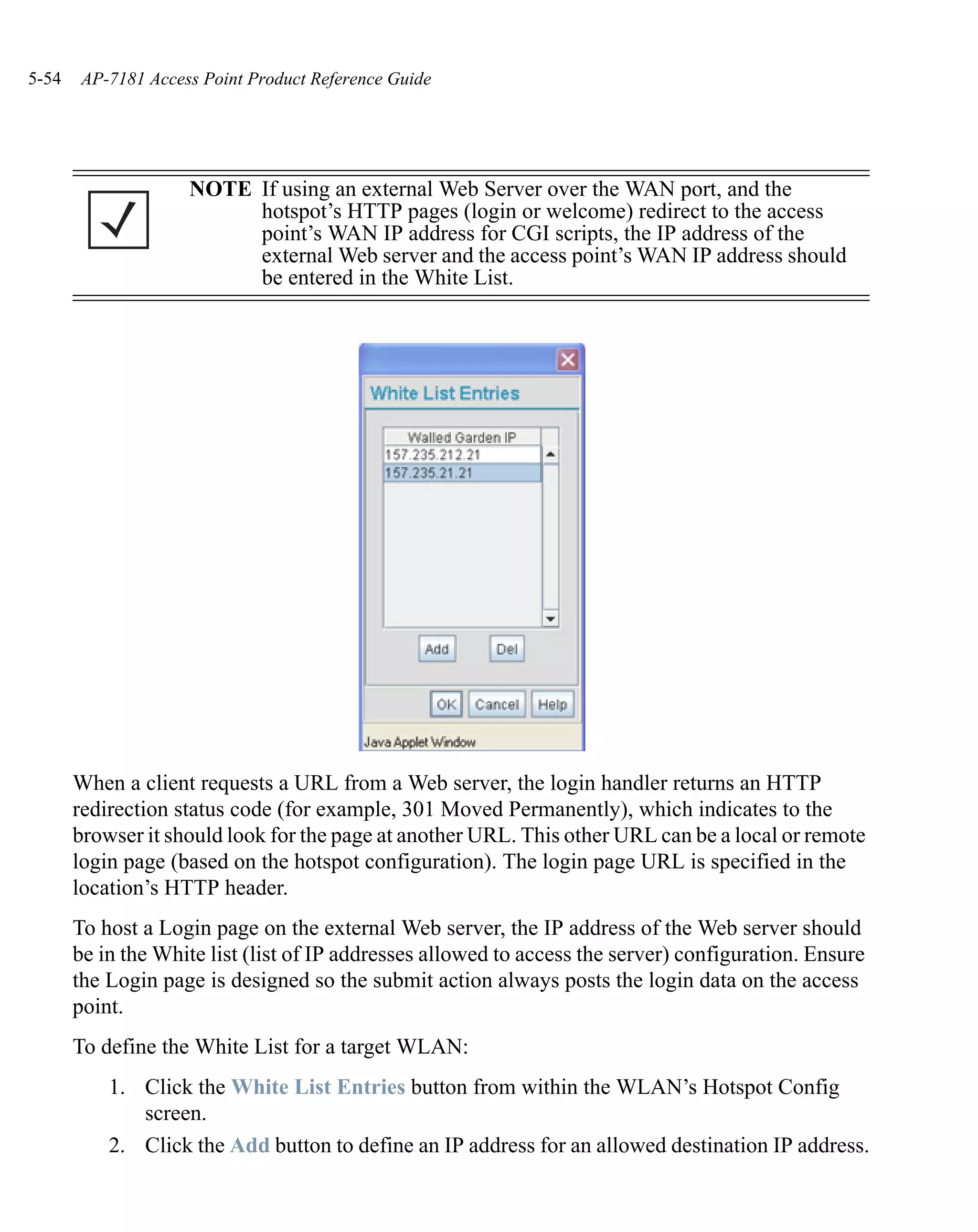 5-54    AP-7181 Access Point Product Reference Guide




                     NOTE If using an external Web Server over the WAN port, and the
                          hotspot’s HTTP pages (login or welcome) redirect to the access
                          point’s WAN IP address for CGI scripts, the IP address of the
                          external Web server and the access point’s WAN IP address should
                          be entered in the White List.




       When a client requests a URL from a Web server, the login handler returns an HTTP
       redirection status code (for example, 301 Moved Permanently), which indicates to the
       browser it should look for the page at another URL. This other URL can be a local or remote
       login page (based on the hotspot configuration). The login page URL is specified in the
       location’s HTTP header.
       To host a Login page on the external Web server, the IP address of the Web server should
       be in the White list (list of IP addresses allowed to access the server) configuration. Ensure
       the Login page is designed so the submit action always posts the login data on the access
       point.
       To define the White List for a target WLAN:
           1. Click the White List Entries button from within the WLAN’s Hotspot Config
              screen.
           2. Click the Add button to define an IP address for an allowed destination IP address.
 