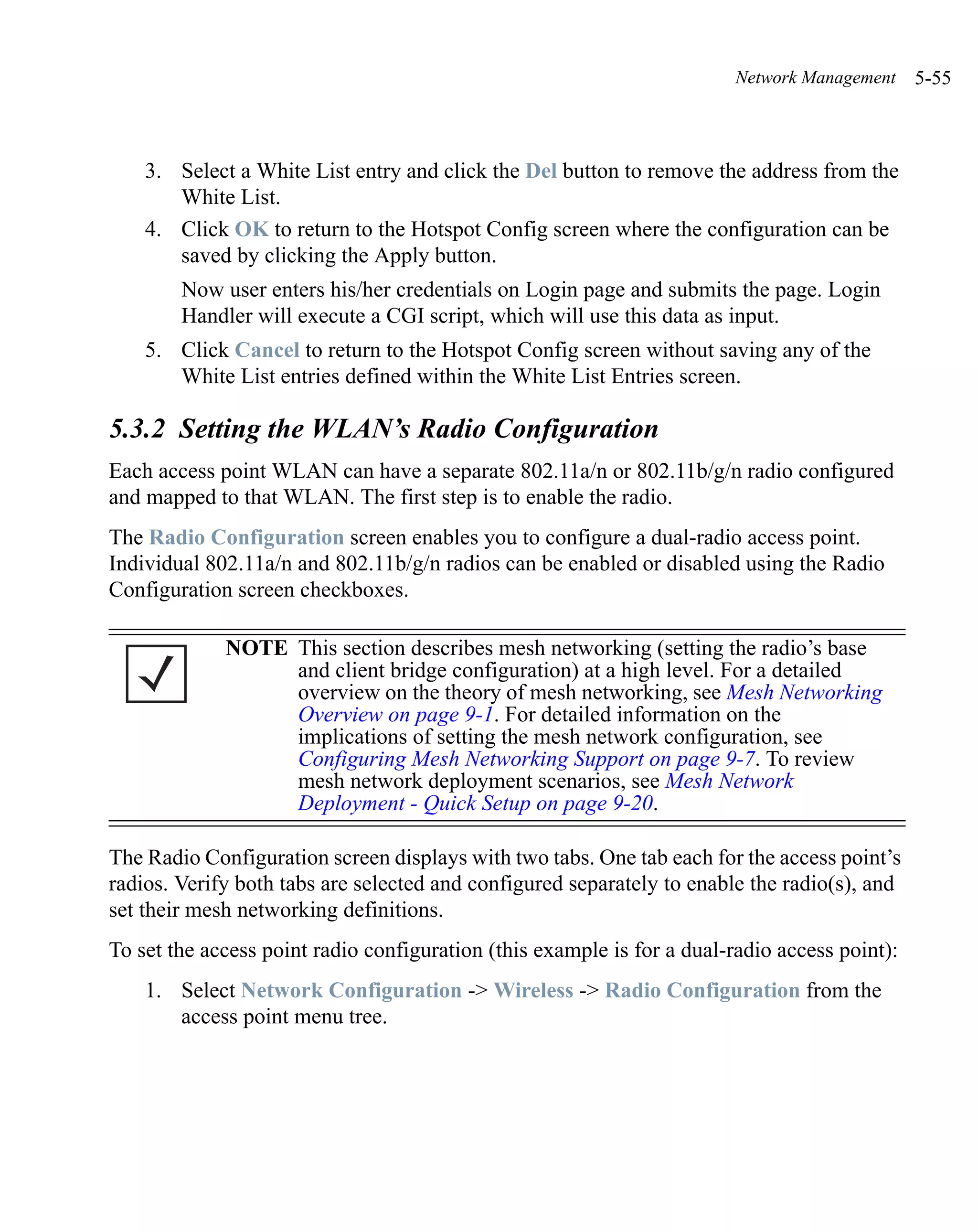 Network Management    5-55



    3. Select a White List entry and click the Del button to remove the address from the
       White List.
    4. Click OK to return to the Hotspot Config screen where the configuration can be
       saved by clicking the Apply button.
        Now user enters his/her credentials on Login page and submits the page. Login
        Handler will execute a CGI script, which will use this data as input.
    5. Click Cancel to return to the Hotspot Config screen without saving any of the
       White List entries defined within the White List Entries screen.

5.3.2 Setting the WLAN’s Radio Configuration
Each access point WLAN can have a separate 802.11a/n or 802.11b/g/n radio configured
and mapped to that WLAN. The first step is to enable the radio.
The Radio Configuration screen enables you to configure a dual-radio access point.
Individual 802.11a/n and 802.11b/g/n radios can be enabled or disabled using the Radio
Configuration screen checkboxes.

             NOTE This section describes mesh networking (setting the radio’s base
                  and client bridge configuration) at a high level. For a detailed
                  overview on the theory of mesh networking, see Mesh Networking
                  Overview on page 9-1. For detailed information on the
                  implications of setting the mesh network configuration, see
                  Configuring Mesh Networking Support on page 9-7. To review
                  mesh network deployment scenarios, see Mesh Network
                  Deployment - Quick Setup on page 9-20.

The Radio Configuration screen displays with two tabs. One tab each for the access point’s
radios. Verify both tabs are selected and configured separately to enable the radio(s), and
set their mesh networking definitions.
To set the access point radio configuration (this example is for a dual-radio access point):
    1. Select Network Configuration -> Wireless -> Radio Configuration from the
       access point menu tree.
 