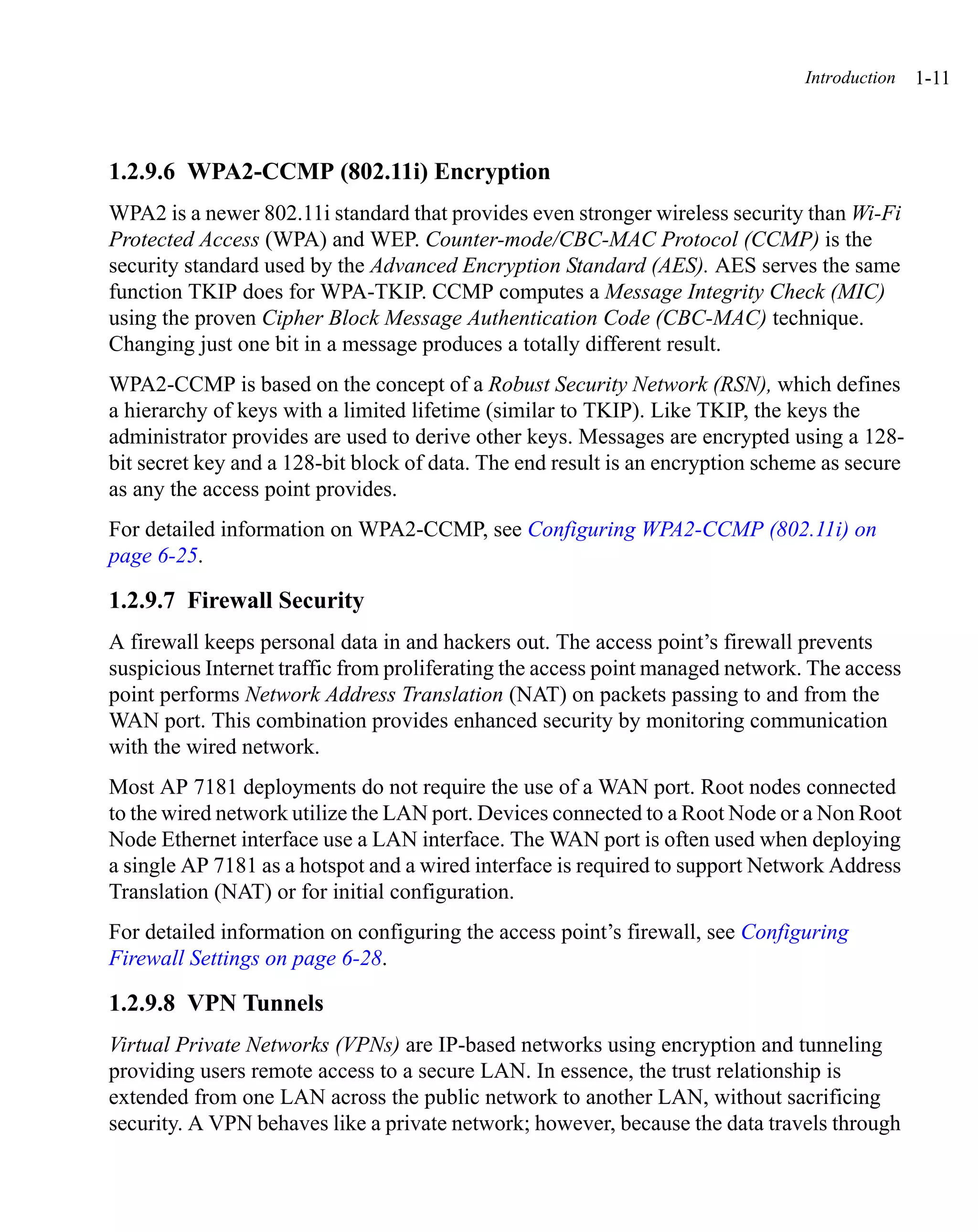 Introduction   1-11



1.2.9.6 WPA2-CCMP (802.11i) Encryption
WPA2 is a newer 802.11i standard that provides even stronger wireless security than Wi-Fi
Protected Access (WPA) and WEP. Counter-mode/CBC-MAC Protocol (CCMP) is the
security standard used by the Advanced Encryption Standard (AES). AES serves the same
function TKIP does for WPA-TKIP. CCMP computes a Message Integrity Check (MIC)
using the proven Cipher Block Message Authentication Code (CBC-MAC) technique.
Changing just one bit in a message produces a totally different result.
WPA2-CCMP is based on the concept of a Robust Security Network (RSN), which defines
a hierarchy of keys with a limited lifetime (similar to TKIP). Like TKIP, the keys the
administrator provides are used to derive other keys. Messages are encrypted using a 128-
bit secret key and a 128-bit block of data. The end result is an encryption scheme as secure
as any the access point provides.
For detailed information on WPA2-CCMP, see Configuring WPA2-CCMP (802.11i) on
page 6-25.

1.2.9.7 Firewall Security
A firewall keeps personal data in and hackers out. The access point’s firewall prevents
suspicious Internet traffic from proliferating the access point managed network. The access
point performs Network Address Translation (NAT) on packets passing to and from the
WAN port. This combination provides enhanced security by monitoring communication
with the wired network.
Most AP 7181 deployments do not require the use of a WAN port. Root nodes connected
to the wired network utilize the LAN port. Devices connected to a Root Node or a Non Root
Node Ethernet interface use a LAN interface. The WAN port is often used when deploying
a single AP 7181 as a hotspot and a wired interface is required to support Network Address
Translation (NAT) or for initial configuration.
For detailed information on configuring the access point’s firewall, see Configuring
Firewall Settings on page 6-28.

1.2.9.8 VPN Tunnels
Virtual Private Networks (VPNs) are IP-based networks using encryption and tunneling
providing users remote access to a secure LAN. In essence, the trust relationship is
extended from one LAN across the public network to another LAN, without sacrificing
security. A VPN behaves like a private network; however, because the data travels through
 