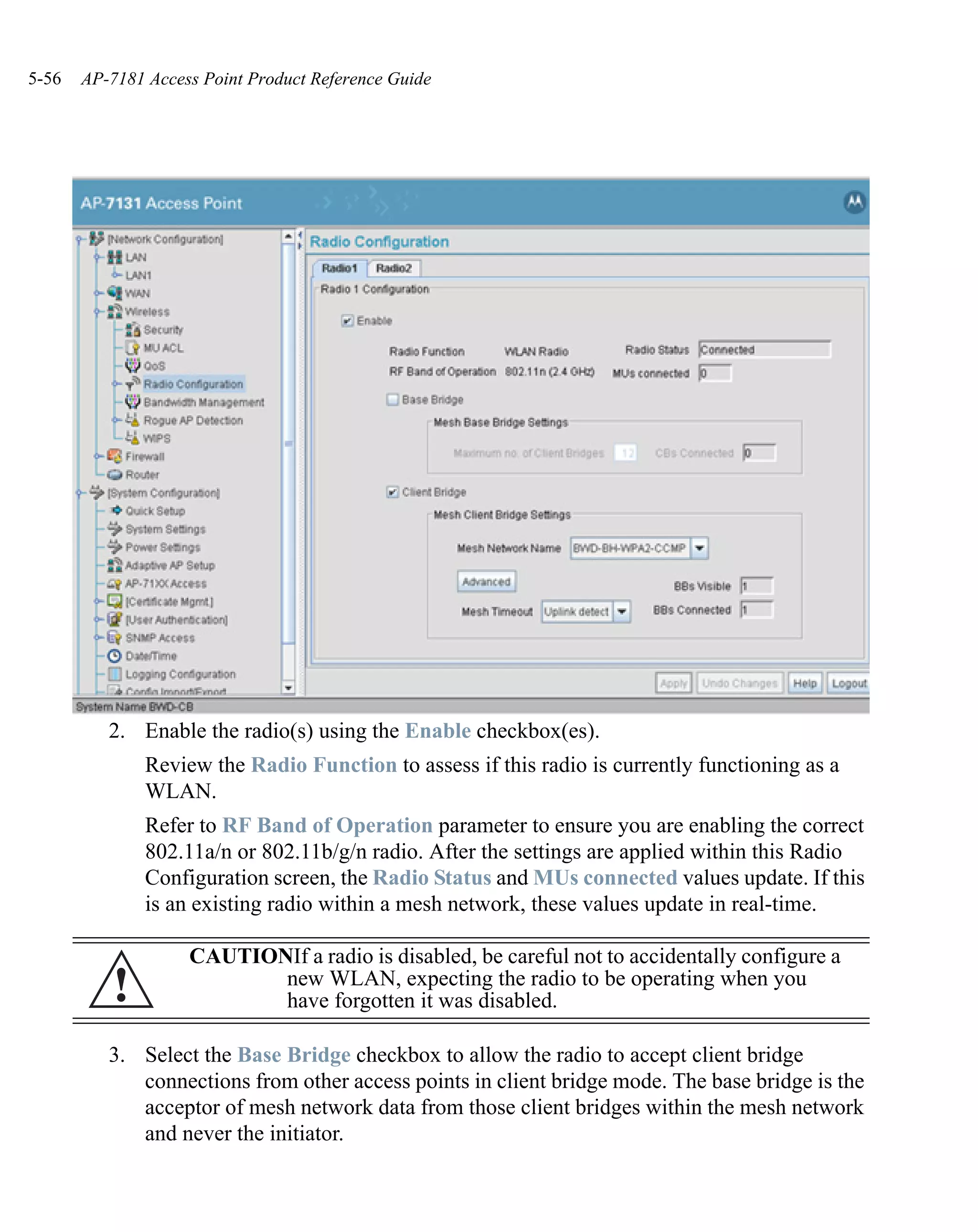 5-56   AP-7181 Access Point Product Reference Guide




          2. Enable the radio(s) using the Enable checkbox(es).
               Review the Radio Function to assess if this radio is currently functioning as a
               WLAN.
               Refer to RF Band of Operation parameter to ensure you are enabling the correct
               802.11a/n or 802.11b/g/n radio. After the settings are applied within this Radio
               Configuration screen, the Radio Status and MUs connected values update. If this
               is an existing radio within a mesh network, these values update in real-time.

                    CAUTIONIf a radio is disabled, be careful not to accidentally configure a
          !                new WLAN, expecting the radio to be operating when you
                           have forgotten it was disabled.

          3. Select the Base Bridge checkbox to allow the radio to accept client bridge
             connections from other access points in client bridge mode. The base bridge is the
             acceptor of mesh network data from those client bridges within the mesh network
             and never the initiator.
 