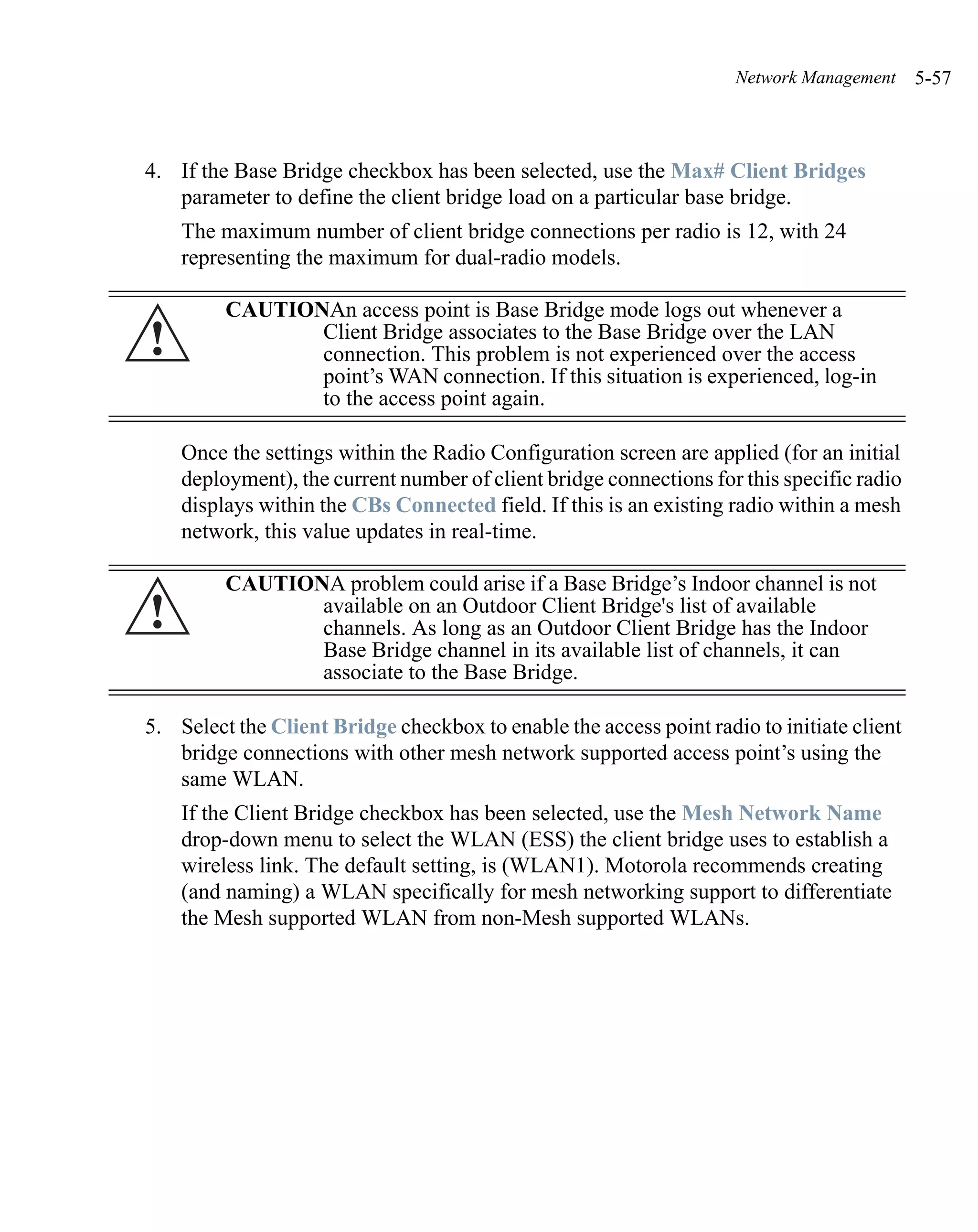 Network Management     5-57



4. If the Base Bridge checkbox has been selected, use the Max# Client Bridges
   parameter to define the client bridge load on a particular base bridge.
    The maximum number of client bridge connections per radio is 12, with 24
    representing the maximum for dual-radio models.

         CAUTIONAn access point is Base Bridge mode logs out whenever a
!               Client Bridge associates to the Base Bridge over the LAN
                connection. This problem is not experienced over the access
                point’s WAN connection. If this situation is experienced, log-in
                to the access point again.

    Once the settings within the Radio Configuration screen are applied (for an initial
    deployment), the current number of client bridge connections for this specific radio
    displays within the CBs Connected field. If this is an existing radio within a mesh
    network, this value updates in real-time.

         CAUTIONA problem could arise if a Base Bridge’s Indoor channel is not
!               available on an Outdoor Client Bridge's list of available
                channels. As long as an Outdoor Client Bridge has the Indoor
                Base Bridge channel in its available list of channels, it can
                associate to the Base Bridge.

5. Select the Client Bridge checkbox to enable the access point radio to initiate client
   bridge connections with other mesh network supported access point’s using the
   same WLAN.
    If the Client Bridge checkbox has been selected, use the Mesh Network Name
    drop-down menu to select the WLAN (ESS) the client bridge uses to establish a
    wireless link. The default setting, is (WLAN1). Motorola recommends creating
    (and naming) a WLAN specifically for mesh networking support to differentiate
    the Mesh supported WLAN from non-Mesh supported WLANs.
 