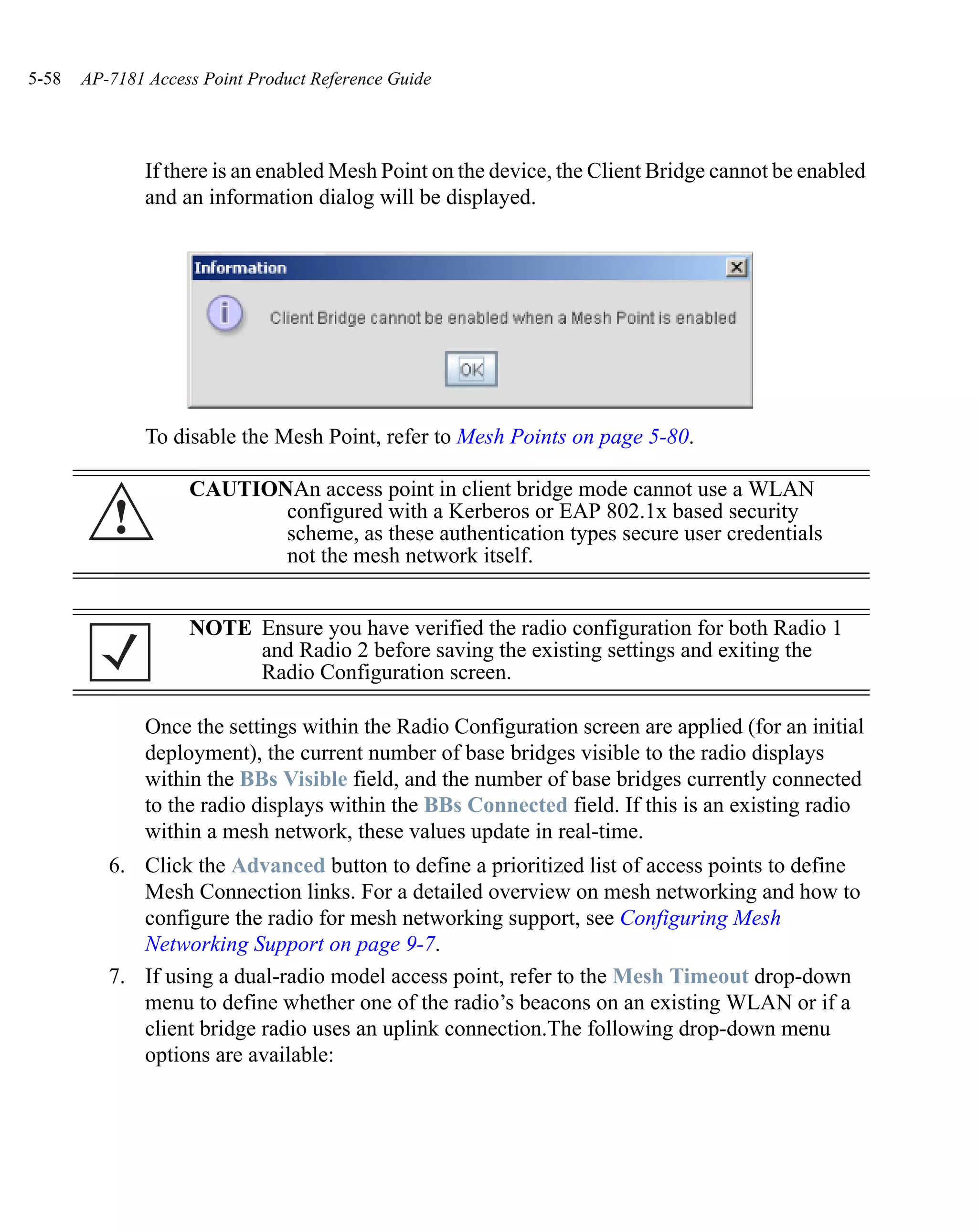 5-58   AP-7181 Access Point Product Reference Guide




               If there is an enabled Mesh Point on the device, the Client Bridge cannot be enabled
               and an information dialog will be displayed.




               To disable the Mesh Point, refer to Mesh Points on page 5-80.

                    CAUTIONAn access point in client bridge mode cannot use a WLAN
          !                configured with a Kerberos or EAP 802.1x based security
                           scheme, as these authentication types secure user credentials
                           not the mesh network itself.


                    NOTE Ensure you have verified the radio configuration for both Radio 1
                         and Radio 2 before saving the existing settings and exiting the
                         Radio Configuration screen.

               Once the settings within the Radio Configuration screen are applied (for an initial
               deployment), the current number of base bridges visible to the radio displays
               within the BBs Visible field, and the number of base bridges currently connected
               to the radio displays within the BBs Connected field. If this is an existing radio
               within a mesh network, these values update in real-time.
          6. Click the Advanced button to define a prioritized list of access points to define
             Mesh Connection links. For a detailed overview on mesh networking and how to
             configure the radio for mesh networking support, see Configuring Mesh
             Networking Support on page 9-7.
          7. If using a dual-radio model access point, refer to the Mesh Timeout drop-down
             menu to define whether one of the radio’s beacons on an existing WLAN or if a
             client bridge radio uses an uplink connection.The following drop-down menu
             options are available:
 