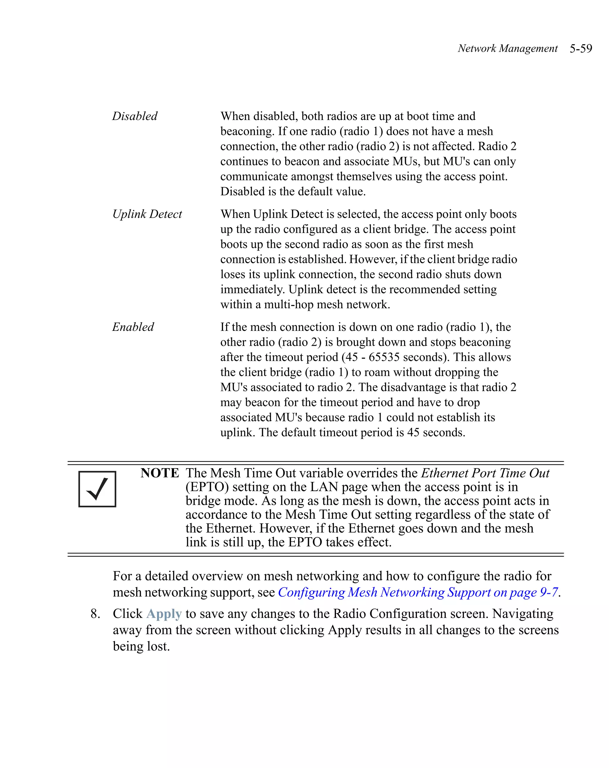 Network Management   5-59




   Disabled            When disabled, both radios are up at boot time and
                       beaconing. If one radio (radio 1) does not have a mesh
                       connection, the other radio (radio 2) is not affected. Radio 2
                       continues to beacon and associate MUs, but MU's can only
                       communicate amongst themselves using the access point.
                       Disabled is the default value.
   Uplink Detect       When Uplink Detect is selected, the access point only boots
                       up the radio configured as a client bridge. The access point
                       boots up the second radio as soon as the first mesh
                       connection is established. However, if the client bridge radio
                       loses its uplink connection, the second radio shuts down
                       immediately. Uplink detect is the recommended setting
                       within a multi-hop mesh network.
   Enabled             If the mesh connection is down on one radio (radio 1), the
                       other radio (radio 2) is brought down and stops beaconing
                       after the timeout period (45 - 65535 seconds). This allows
                       the client bridge (radio 1) to roam without dropping the
                       MU's associated to radio 2. The disadvantage is that radio 2
                       may beacon for the timeout period and have to drop
                       associated MU's because radio 1 could not establish its
                       uplink. The default timeout period is 45 seconds.


        NOTE The Mesh Time Out variable overrides the Ethernet Port Time Out
             (EPTO) setting on the LAN page when the access point is in
             bridge mode. As long as the mesh is down, the access point acts in
             accordance to the Mesh Time Out setting regardless of the state of
             the Ethernet. However, if the Ethernet goes down and the mesh
             link is still up, the EPTO takes effect.

    For a detailed overview on mesh networking and how to configure the radio for
    mesh networking support, see Configuring Mesh Networking Support on page 9-7.
8. Click Apply to save any changes to the Radio Configuration screen. Navigating
   away from the screen without clicking Apply results in all changes to the screens
   being lost.
 