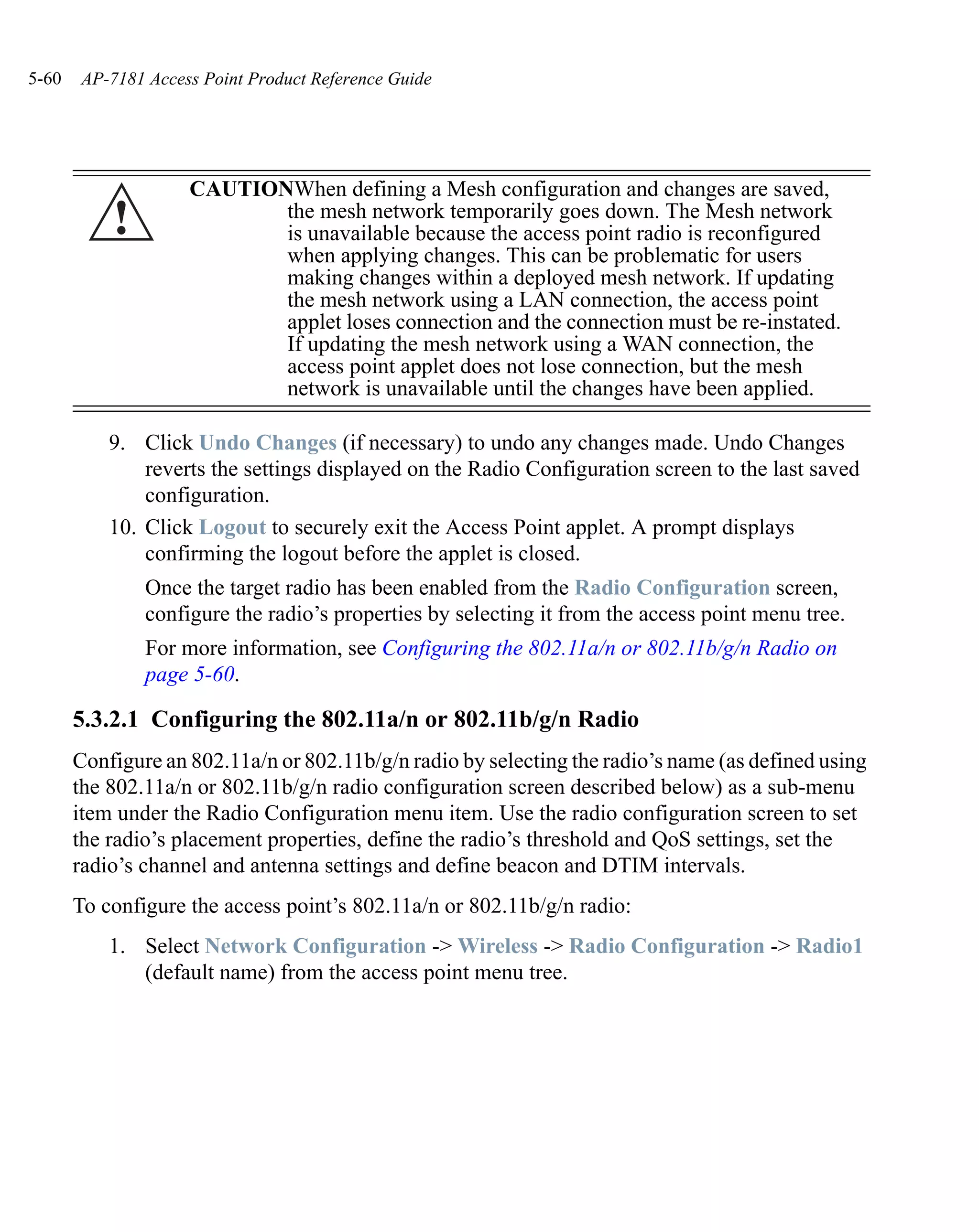 5-60   AP-7181 Access Point Product Reference Guide




                    CAUTIONWhen defining a Mesh configuration and changes are saved,
           !               the mesh network temporarily goes down. The Mesh network
                           is unavailable because the access point radio is reconfigured
                           when applying changes. This can be problematic for users
                           making changes within a deployed mesh network. If updating
                           the mesh network using a LAN connection, the access point
                           applet loses connection and the connection must be re-instated.
                           If updating the mesh network using a WAN connection, the
                           access point applet does not lose connection, but the mesh
                           network is unavailable until the changes have been applied.

           9. Click Undo Changes (if necessary) to undo any changes made. Undo Changes
               reverts the settings displayed on the Radio Configuration screen to the last saved
               configuration.
           10. Click Logout to securely exit the Access Point applet. A prompt displays
               confirming the logout before the applet is closed.
               Once the target radio has been enabled from the Radio Configuration screen,
               configure the radio’s properties by selecting it from the access point menu tree.
               For more information, see Configuring the 802.11a/n or 802.11b/g/n Radio on
               page 5-60.

       5.3.2.1 Configuring the 802.11a/n or 802.11b/g/n Radio
       Configure an 802.11a/n or 802.11b/g/n radio by selecting the radio’s name (as defined using
       the 802.11a/n or 802.11b/g/n radio configuration screen described below) as a sub-menu
       item under the Radio Configuration menu item. Use the radio configuration screen to set
       the radio’s placement properties, define the radio’s threshold and QoS settings, set the
       radio’s channel and antenna settings and define beacon and DTIM intervals.
       To configure the access point’s 802.11a/n or 802.11b/g/n radio:
           1. Select Network Configuration -> Wireless -> Radio Configuration -> Radio1
              (default name) from the access point menu tree.
 