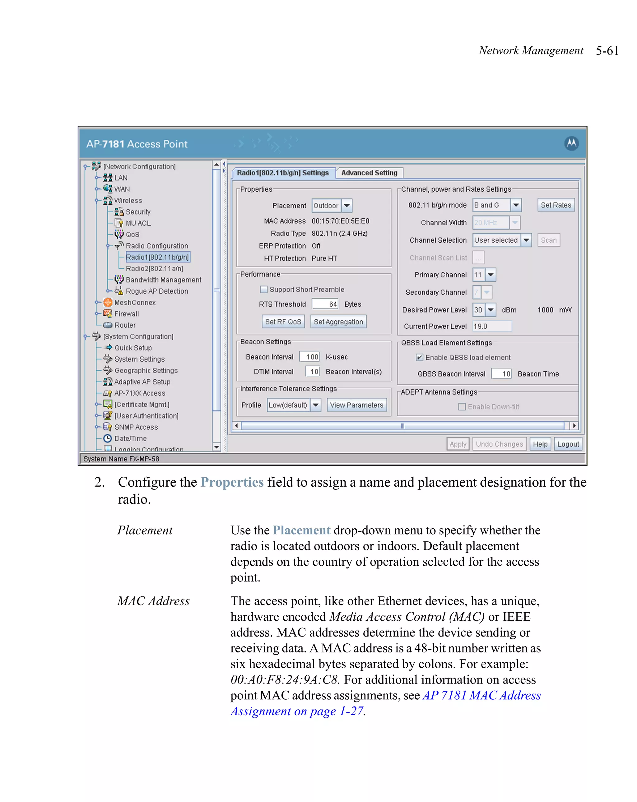 Network Management   5-61




2. Configure the Properties field to assign a name and placement designation for the
   radio.

   Placement           Use the Placement drop-down menu to specify whether the
                       radio is located outdoors or indoors. Default placement
                       depends on the country of operation selected for the access
                       point.
   MAC Address         The access point, like other Ethernet devices, has a unique,
                       hardware encoded Media Access Control (MAC) or IEEE
                       address. MAC addresses determine the device sending or
                       receiving data. A MAC address is a 48-bit number written as
                       six hexadecimal bytes separated by colons. For example:
                       00:A0:F8:24:9A:C8. For additional information on access
                       point MAC address assignments, see AP 7181 MAC Address
                       Assignment on page 1-27.
 