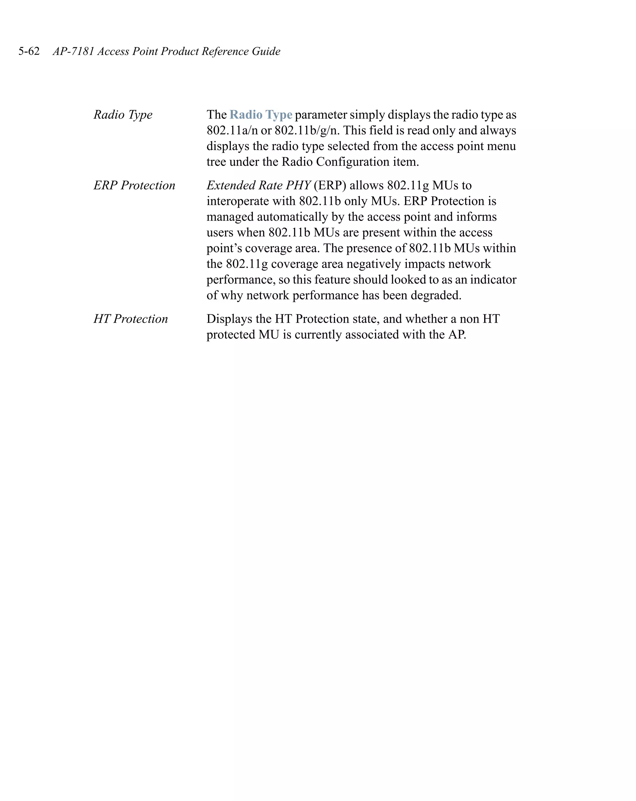 5-62   AP-7181 Access Point Product Reference Guide




              Radio Type            The Radio Type parameter simply displays the radio type as
                                    802.11a/n or 802.11b/g/n. This field is read only and always
                                    displays the radio type selected from the access point menu
                                    tree under the Radio Configuration item.
              ERP Protection        Extended Rate PHY (ERP) allows 802.11g MUs to
                                    interoperate with 802.11b only MUs. ERP Protection is
                                    managed automatically by the access point and informs
                                    users when 802.11b MUs are present within the access
                                    point’s coverage area. The presence of 802.11b MUs within
                                    the 802.11g coverage area negatively impacts network
                                    performance, so this feature should looked to as an indicator
                                    of why network performance has been degraded.
              HT Protection         Displays the HT Protection state, and whether a non HT
                                    protected MU is currently associated with the AP.
 