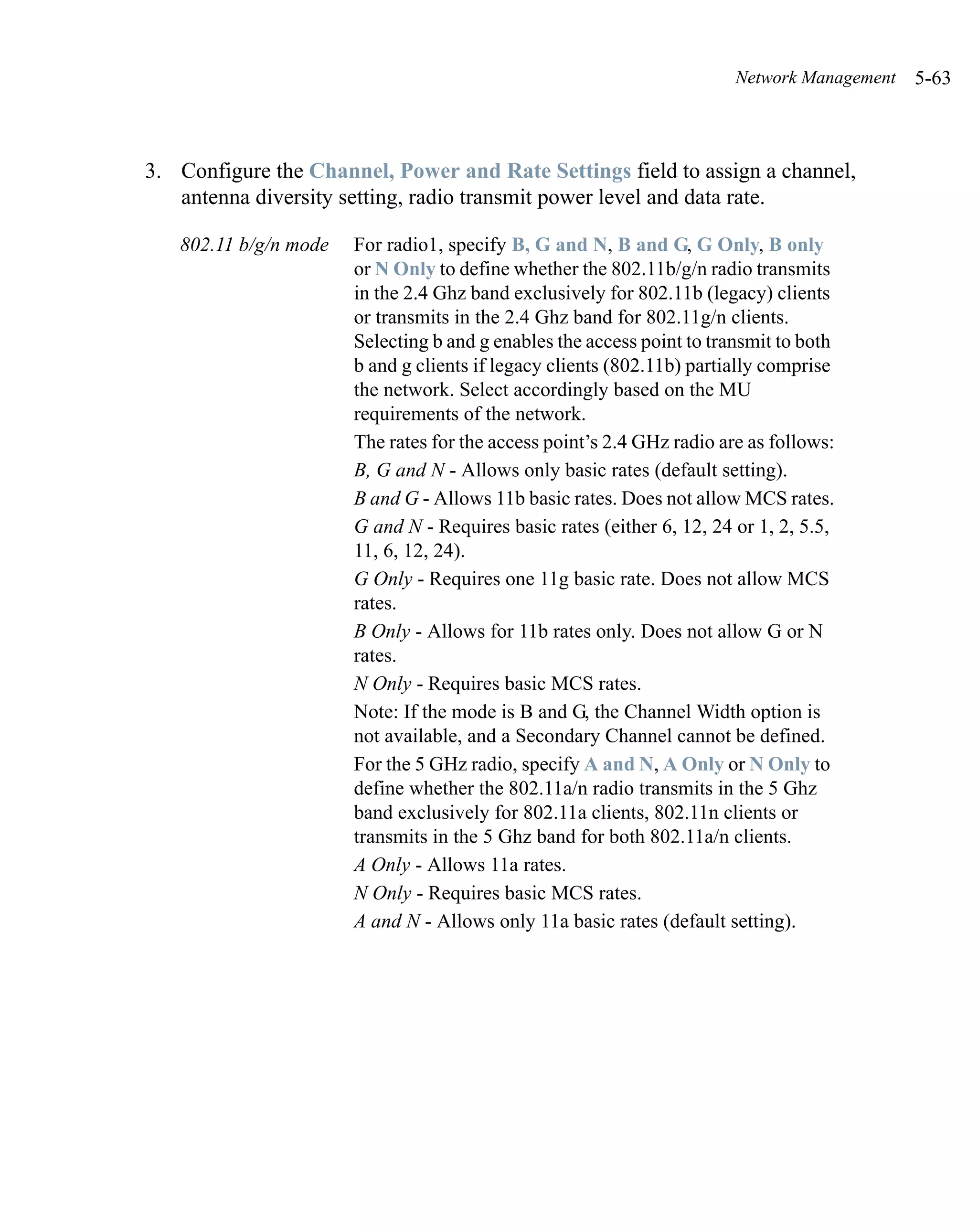 Network Management   5-63



3. Configure the Channel, Power and Rate Settings field to assign a channel,
   antenna diversity setting, radio transmit power level and data rate.

   802.11 b/g/n mode   For radio1, specify B, G and N, B and G, G Only, B only
                       or N Only to define whether the 802.11b/g/n radio transmits
                       in the 2.4 Ghz band exclusively for 802.11b (legacy) clients
                       or transmits in the 2.4 Ghz band for 802.11g/n clients.
                       Selecting b and g enables the access point to transmit to both
                       b and g clients if legacy clients (802.11b) partially comprise
                       the network. Select accordingly based on the MU
                       requirements of the network.
                       The rates for the access point’s 2.4 GHz radio are as follows:
                       B, G and N - Allows only basic rates (default setting).
                       B and G - Allows 11b basic rates. Does not allow MCS rates.
                       G and N - Requires basic rates (either 6, 12, 24 or 1, 2, 5.5,
                       11, 6, 12, 24).
                       G Only - Requires one 11g basic rate. Does not allow MCS
                       rates.
                       B Only - Allows for 11b rates only. Does not allow G or N
                       rates.
                       N Only - Requires basic MCS rates.
                       Note: If the mode is B and G, the Channel Width option is
                       not available, and a Secondary Channel cannot be defined.
                       For the 5 GHz radio, specify A and N, A Only or N Only to
                       define whether the 802.11a/n radio transmits in the 5 Ghz
                       band exclusively for 802.11a clients, 802.11n clients or
                       transmits in the 5 Ghz band for both 802.11a/n clients.
                       A Only - Allows 11a rates.
                       N Only - Requires basic MCS rates.
                       A and N - Allows only 11a basic rates (default setting).
 