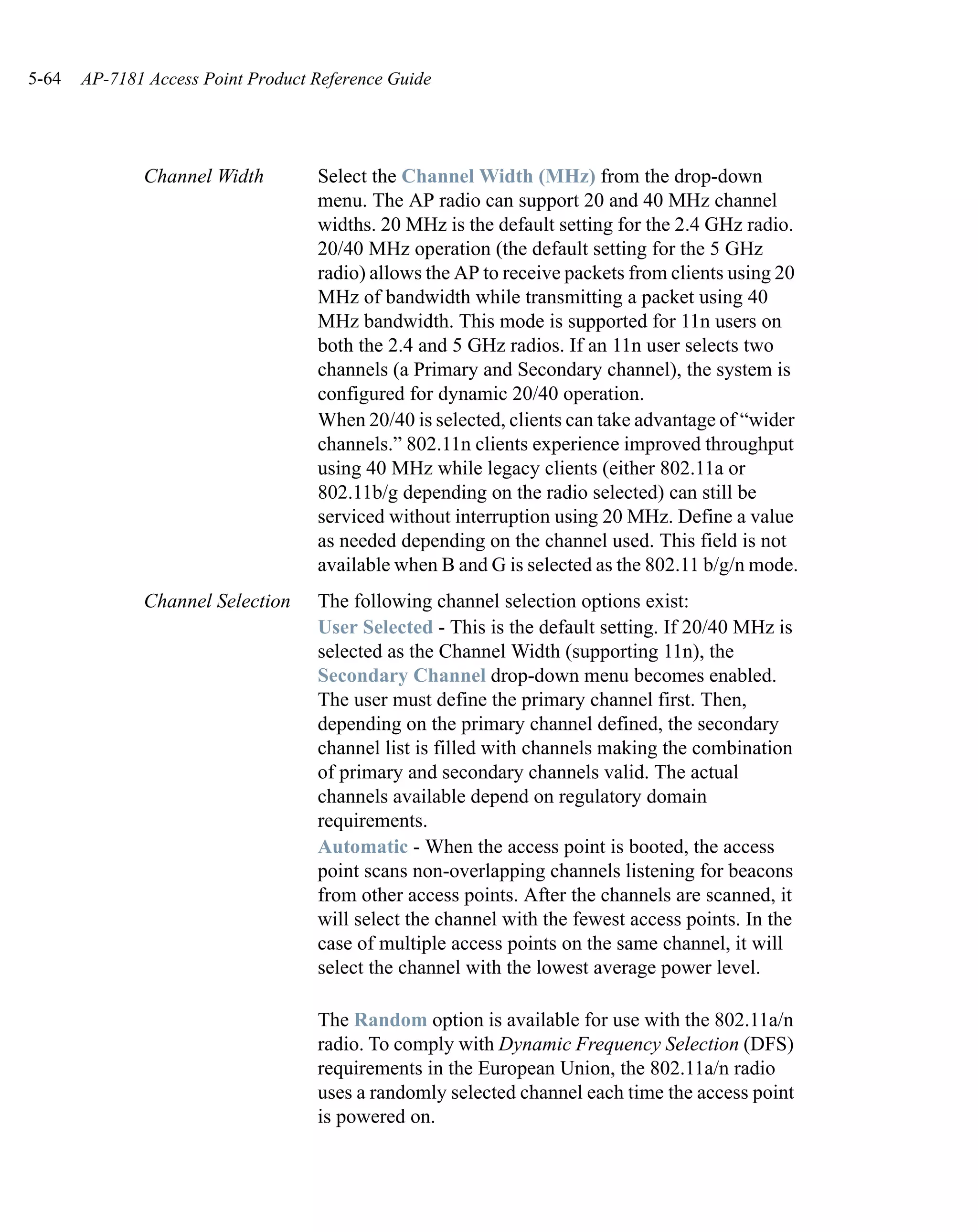 5-64   AP-7181 Access Point Product Reference Guide




              Channel Width         Select the Channel Width (MHz) from the drop-down
                                    menu. The AP radio can support 20 and 40 MHz channel
                                    widths. 20 MHz is the default setting for the 2.4 GHz radio.
                                    20/40 MHz operation (the default setting for the 5 GHz
                                    radio) allows the AP to receive packets from clients using 20
                                    MHz of bandwidth while transmitting a packet using 40
                                    MHz bandwidth. This mode is supported for 11n users on
                                    both the 2.4 and 5 GHz radios. If an 11n user selects two
                                    channels (a Primary and Secondary channel), the system is
                                    configured for dynamic 20/40 operation.
                                    When 20/40 is selected, clients can take advantage of “wider
                                    channels.” 802.11n clients experience improved throughput
                                    using 40 MHz while legacy clients (either 802.11a or
                                    802.11b/g depending on the radio selected) can still be
                                    serviced without interruption using 20 MHz. Define a value
                                    as needed depending on the channel used. This field is not
                                    available when B and G is selected as the 802.11 b/g/n mode.
              Channel Selection     The following channel selection options exist:
                                    User Selected - This is the default setting. If 20/40 MHz is
                                    selected as the Channel Width (supporting 11n), the
                                    Secondary Channel drop-down menu becomes enabled.
                                    The user must define the primary channel first. Then,
                                    depending on the primary channel defined, the secondary
                                    channel list is filled with channels making the combination
                                    of primary and secondary channels valid. The actual
                                    channels available depend on regulatory domain
                                    requirements.
                                    Automatic - When the access point is booted, the access
                                    point scans non-overlapping channels listening for beacons
                                    from other access points. After the channels are scanned, it
                                    will select the channel with the fewest access points. In the
                                    case of multiple access points on the same channel, it will
                                    select the channel with the lowest average power level.

                                    The Random option is available for use with the 802.11a/n
                                    radio. To comply with Dynamic Frequency Selection (DFS)
                                    requirements in the European Union, the 802.11a/n radio
                                    uses a randomly selected channel each time the access point
                                    is powered on.
 