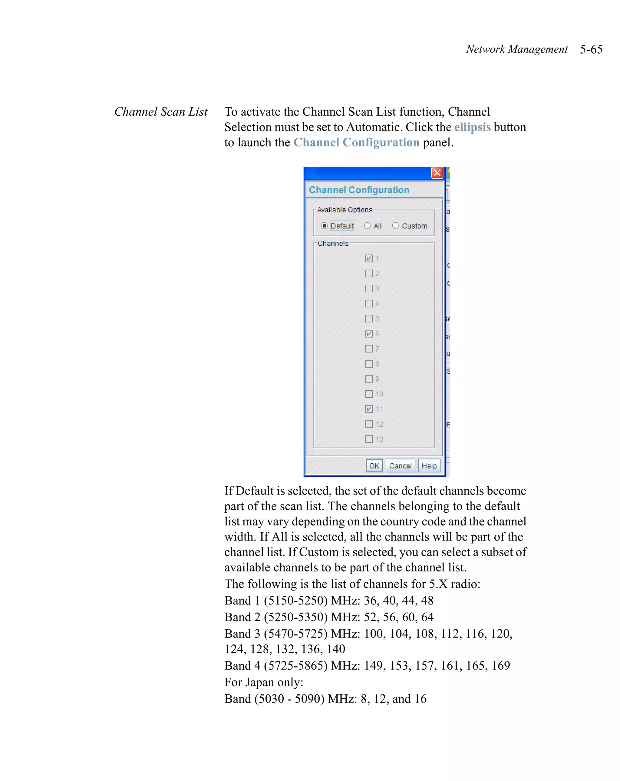 Network Management   5-65



Channel Scan List   To activate the Channel Scan List function, Channel
                    Selection must be set to Automatic. Click the ellipsis button
                    to launch the Channel Configuration panel.




                    If Default is selected, the set of the default channels become
                    part of the scan list. The channels belonging to the default
                    list may vary depending on the country code and the channel
                    width. If All is selected, all the channels will be part of the
                    channel list. If Custom is selected, you can select a subset of
                    available channels to be part of the channel list.
                    The following is the list of channels for 5.X radio:
                    Band 1 (5150-5250) MHz: 36, 40, 44, 48
                    Band 2 (5250-5350) MHz: 52, 56, 60, 64
                    Band 3 (5470-5725) MHz: 100, 104, 108, 112, 116, 120,
                    124, 128, 132, 136, 140
                    Band 4 (5725-5865) MHz: 149, 153, 157, 161, 165, 169
                    For Japan only:
                    Band (5030 - 5090) MHz: 8, 12, and 16
 