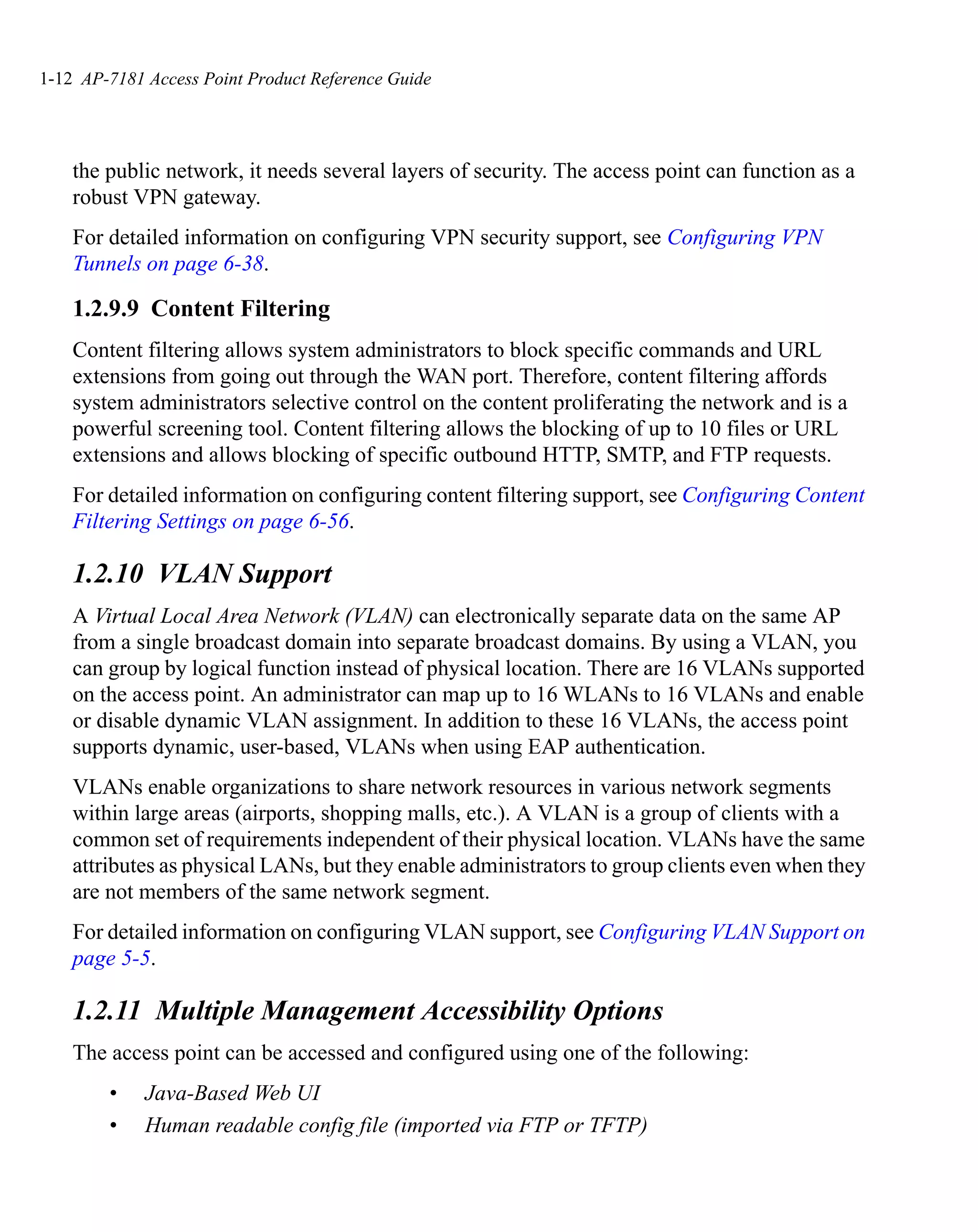 1-12 AP-7181 Access Point Product Reference Guide




    the public network, it needs several layers of security. The access point can function as a
    robust VPN gateway.
    For detailed information on configuring VPN security support, see Configuring VPN
    Tunnels on page 6-38.

    1.2.9.9 Content Filtering
    Content filtering allows system administrators to block specific commands and URL
    extensions from going out through the WAN port. Therefore, content filtering affords
    system administrators selective control on the content proliferating the network and is a
    powerful screening tool. Content filtering allows the blocking of up to 10 files or URL
    extensions and allows blocking of specific outbound HTTP, SMTP, and FTP requests.
    For detailed information on configuring content filtering support, see Configuring Content
    Filtering Settings on page 6-56.

    1.2.10 VLAN Support
    A Virtual Local Area Network (VLAN) can electronically separate data on the same AP
    from a single broadcast domain into separate broadcast domains. By using a VLAN, you
    can group by logical function instead of physical location. There are 16 VLANs supported
    on the access point. An administrator can map up to 16 WLANs to 16 VLANs and enable
    or disable dynamic VLAN assignment. In addition to these 16 VLANs, the access point
    supports dynamic, user-based, VLANs when using EAP authentication.
    VLANs enable organizations to share network resources in various network segments
    within large areas (airports, shopping malls, etc.). A VLAN is a group of clients with a
    common set of requirements independent of their physical location. VLANs have the same
    attributes as physical LANs, but they enable administrators to group clients even when they
    are not members of the same network segment.
    For detailed information on configuring VLAN support, see Configuring VLAN Support on
    page 5-5.

    1.2.11 Multiple Management Accessibility Options
    The access point can be accessed and configured using one of the following:
        •    Java-Based Web UI
        •    Human readable config file (imported via FTP or TFTP)
 