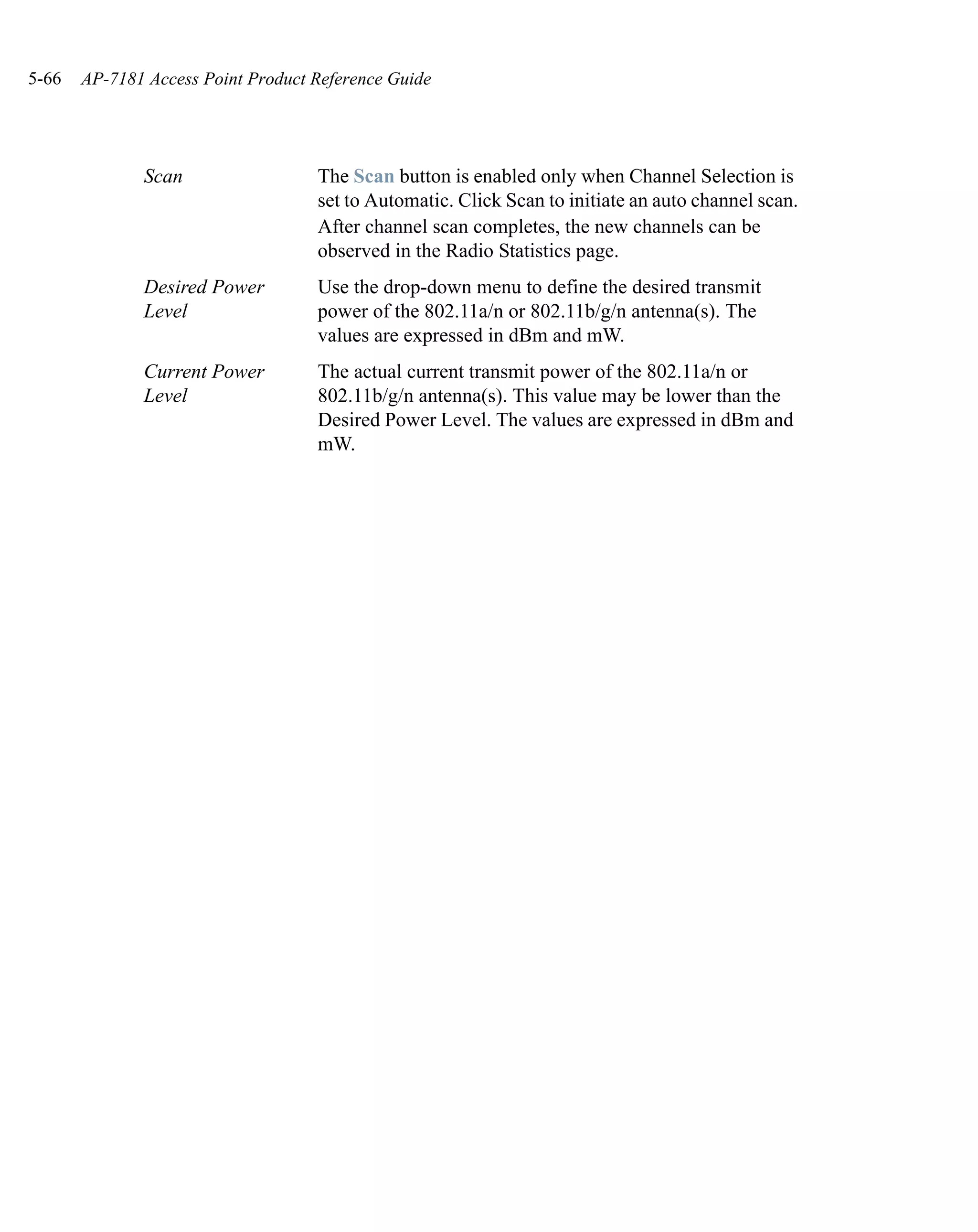 5-66   AP-7181 Access Point Product Reference Guide




              Scan                  The Scan button is enabled only when Channel Selection is
                                    set to Automatic. Click Scan to initiate an auto channel scan.
                                    After channel scan completes, the new channels can be
                                    observed in the Radio Statistics page.
              Desired Power         Use the drop-down menu to define the desired transmit
              Level                 power of the 802.11a/n or 802.11b/g/n antenna(s). The
                                    values are expressed in dBm and mW.
              Current Power         The actual current transmit power of the 802.11a/n or
              Level                 802.11b/g/n antenna(s). This value may be lower than the
                                    Desired Power Level. The values are expressed in dBm and
                                    mW.
 