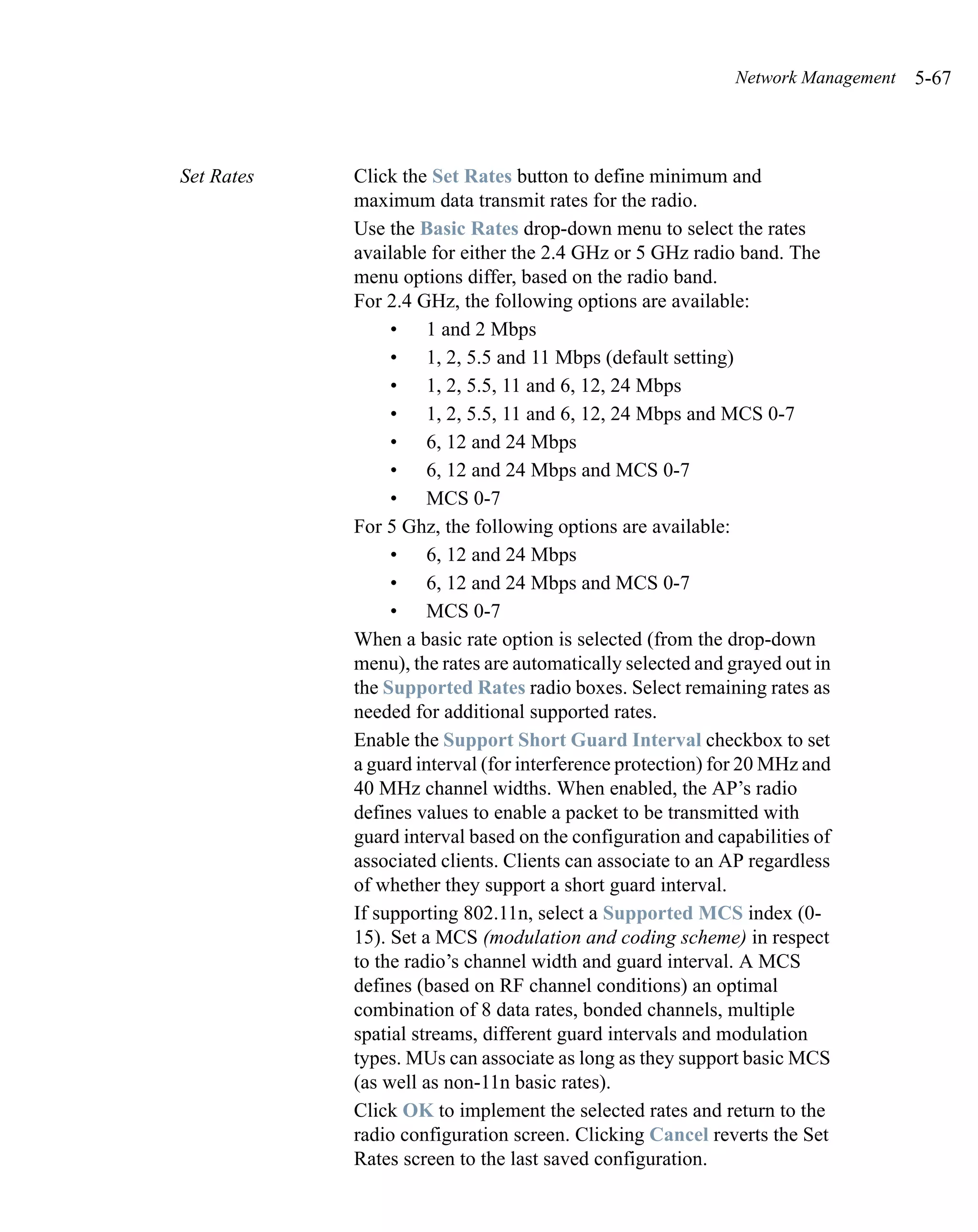 Network Management   5-67



Set Rates   Click the Set Rates button to define minimum and
            maximum data transmit rates for the radio.
            Use the Basic Rates drop-down menu to select the rates
            available for either the 2.4 GHz or 5 GHz radio band. The
            menu options differ, based on the radio band.
            For 2.4 GHz, the following options are available:
                 • 1 and 2 Mbps
                 • 1, 2, 5.5 and 11 Mbps (default setting)
                 • 1, 2, 5.5, 11 and 6, 12, 24 Mbps
                 • 1, 2, 5.5, 11 and 6, 12, 24 Mbps and MCS 0-7
                 • 6, 12 and 24 Mbps
                 • 6, 12 and 24 Mbps and MCS 0-7
                 • MCS 0-7
            For 5 Ghz, the following options are available:
                 • 6, 12 and 24 Mbps
                 • 6, 12 and 24 Mbps and MCS 0-7
                 • MCS 0-7
            When a basic rate option is selected (from the drop-down
            menu), the rates are automatically selected and grayed out in
            the Supported Rates radio boxes. Select remaining rates as
            needed for additional supported rates.
            Enable the Support Short Guard Interval checkbox to set
            a guard interval (for interference protection) for 20 MHz and
            40 MHz channel widths. When enabled, the AP’s radio
            defines values to enable a packet to be transmitted with
            guard interval based on the configuration and capabilities of
            associated clients. Clients can associate to an AP regardless
            of whether they support a short guard interval.
            If supporting 802.11n, select a Supported MCS index (0-
            15). Set a MCS (modulation and coding scheme) in respect
            to the radio’s channel width and guard interval. A MCS
            defines (based on RF channel conditions) an optimal
            combination of 8 data rates, bonded channels, multiple
            spatial streams, different guard intervals and modulation
            types. MUs can associate as long as they support basic MCS
            (as well as non-11n basic rates).
            Click OK to implement the selected rates and return to the
            radio configuration screen. Clicking Cancel reverts the Set
            Rates screen to the last saved configuration.
 