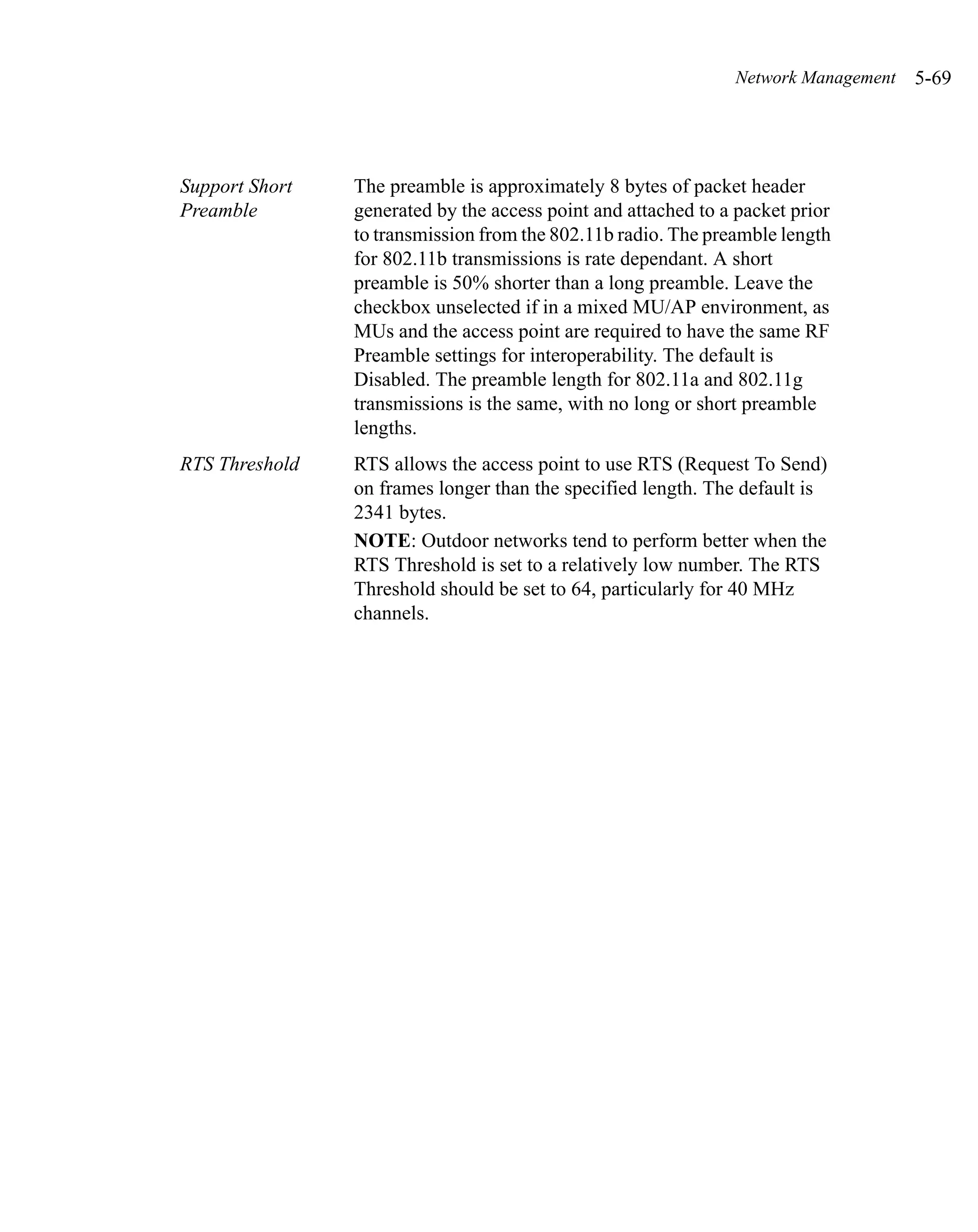 Network Management   5-69




Support Short   The preamble is approximately 8 bytes of packet header
Preamble        generated by the access point and attached to a packet prior
                to transmission from the 802.11b radio. The preamble length
                for 802.11b transmissions is rate dependant. A short
                preamble is 50% shorter than a long preamble. Leave the
                checkbox unselected if in a mixed MU/AP environment, as
                MUs and the access point are required to have the same RF
                Preamble settings for interoperability. The default is
                Disabled. The preamble length for 802.11a and 802.11g
                transmissions is the same, with no long or short preamble
                lengths.
RTS Threshold   RTS allows the access point to use RTS (Request To Send)
                on frames longer than the specified length. The default is
                2341 bytes.
                NOTE: Outdoor networks tend to perform better when the
                RTS Threshold is set to a relatively low number. The RTS
                Threshold should be set to 64, particularly for 40 MHz
                channels.
 
