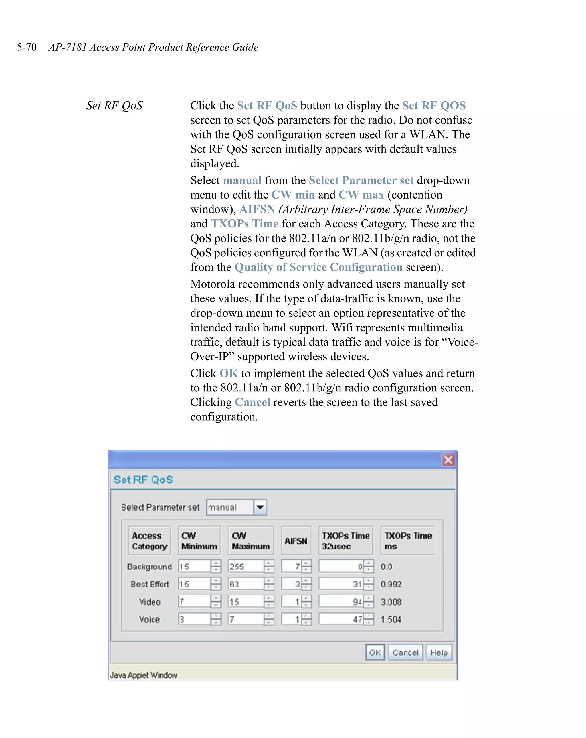 5-70   AP-7181 Access Point Product Reference Guide




              Set RF QoS            Click the Set RF QoS button to display the Set RF QOS
                                    screen to set QoS parameters for the radio. Do not confuse
                                    with the QoS configuration screen used for a WLAN. The
                                    Set RF QoS screen initially appears with default values
                                    displayed.
                                    Select manual from the Select Parameter set drop-down
                                    menu to edit the CW min and CW max (contention
                                    window), AIFSN (Arbitrary Inter-Frame Space Number)
                                    and TXOPs Time for each Access Category. These are the
                                    QoS policies for the 802.11a/n or 802.11b/g/n radio, not the
                                    QoS policies configured for the WLAN (as created or edited
                                    from the Quality of Service Configuration screen).
                                    Motorola recommends only advanced users manually set
                                    these values. If the type of data-traffic is known, use the
                                    drop-down menu to select an option representative of the
                                    intended radio band support. Wifi represents multimedia
                                    traffic, default is typical data traffic and voice is for “Voice-
                                    Over-IP” supported wireless devices.
                                    Click OK to implement the selected QoS values and return
                                    to the 802.11a/n or 802.11b/g/n radio configuration screen.
                                    Clicking Cancel reverts the screen to the last saved
                                    configuration.
 