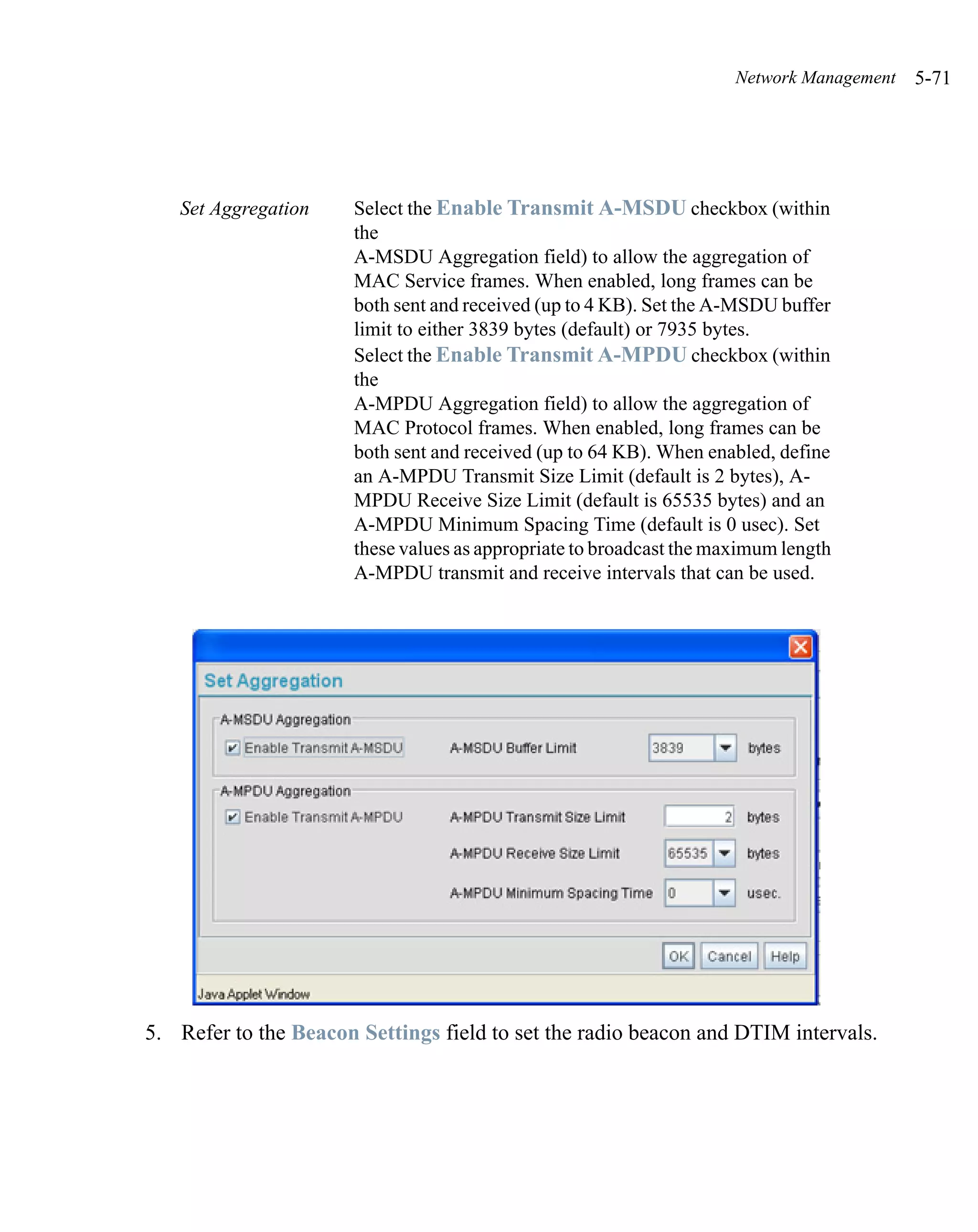 Network Management   5-71




   Set Aggregation     Select the Enable Transmit A-MSDU checkbox (within
                       the
                       A-MSDU Aggregation field) to allow the aggregation of
                       MAC Service frames. When enabled, long frames can be
                       both sent and received (up to 4 KB). Set the A-MSDU buffer
                       limit to either 3839 bytes (default) or 7935 bytes.
                       Select the Enable Transmit A-MPDU checkbox (within
                       the
                       A-MPDU Aggregation field) to allow the aggregation of
                       MAC Protocol frames. When enabled, long frames can be
                       both sent and received (up to 64 KB). When enabled, define
                       an A-MPDU Transmit Size Limit (default is 2 bytes), A-
                       MPDU Receive Size Limit (default is 65535 bytes) and an
                       A-MPDU Minimum Spacing Time (default is 0 usec). Set
                       these values as appropriate to broadcast the maximum length
                       A-MPDU transmit and receive intervals that can be used.




5. Refer to the Beacon Settings field to set the radio beacon and DTIM intervals.
 