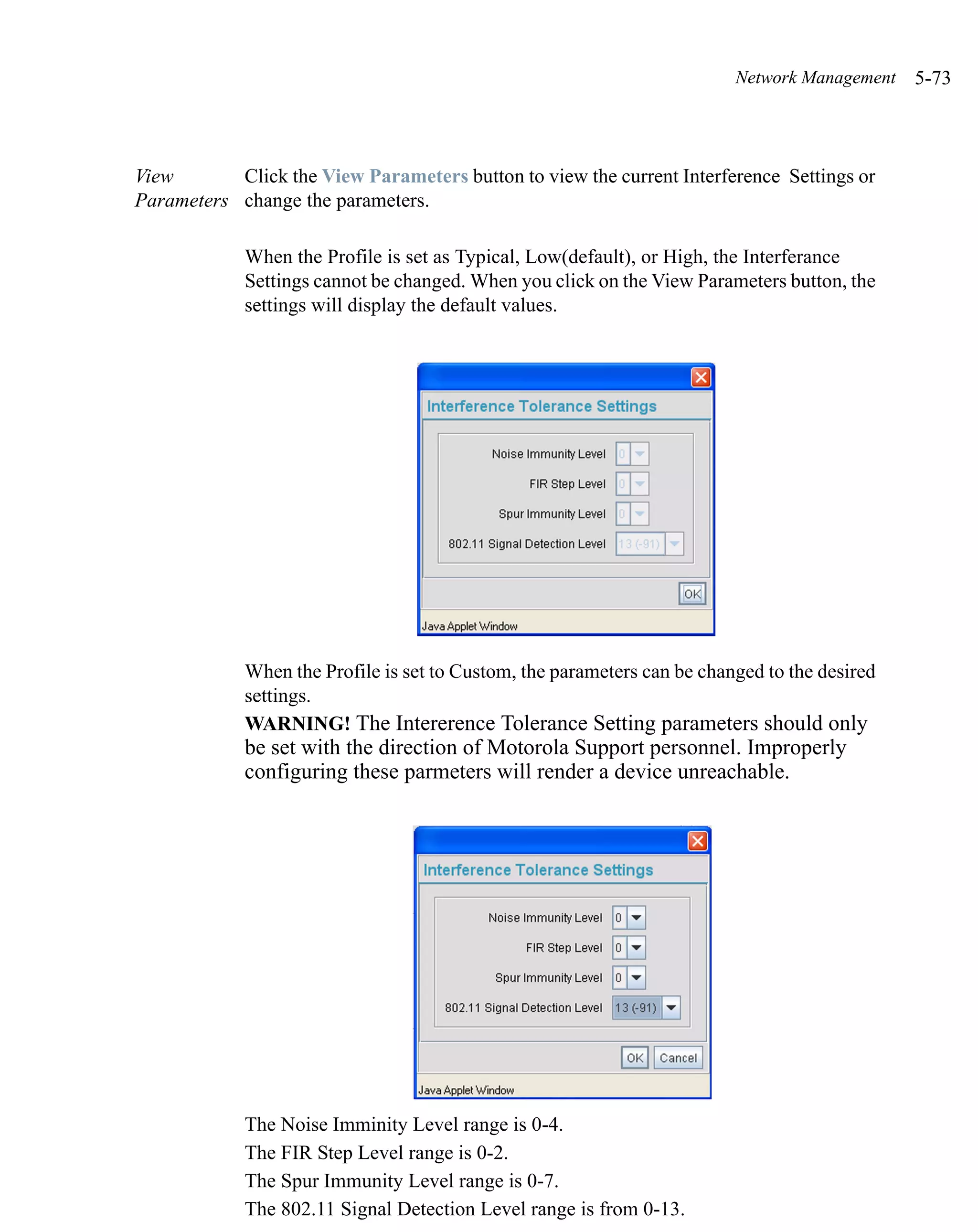 Network Management   5-73



View       Click the View Parameters button to view the current Interference Settings or
Parameters change the parameters.

             When the Profile is set as Typical, Low(default), or High, the Interferance
             Settings cannot be changed. When you click on the View Parameters button, the
             settings will display the default values.




             When the Profile is set to Custom, the parameters can be changed to the desired
             settings.
             WARNING! The Intererence Tolerance Setting parameters should only
             be set with the direction of Motorola Support personnel. Improperly
             configuring these parmeters will render a device unreachable.




             The Noise Imminity Level range is 0-4.
             The FIR Step Level range is 0-2.
             The Spur Immunity Level range is 0-7.
             The 802.11 Signal Detection Level range is from 0-13.
 